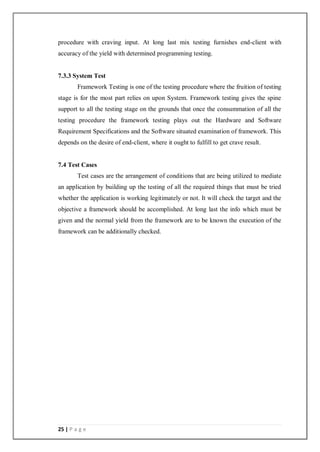 25 | P a g e
procedure with craving input. At long last mix testing furnishes end-client with
accuracy of the yield with determined programming testing.
7.3.3 System Test
Framework Testing is one of the testing procedure where the fruition of testing
stage is for the most part relies on upon System. Framework testing gives the spine
support to all the testing stage on the grounds that once the consummation of all the
testing procedure the framework testing plays out the Hardware and Software
Requirement Specifications and the Software situated examination of framework. This
depends on the desire of end-client, where it ought to fulfill to get crave result.
7.4 Test Cases
Test cases are the arrangement of conditions that are being utilized to mediate
an application by building up the testing of all the required things that must be tried
whether the application is working legitimately or not. It will check the target and the
objective a framework should be accomplished. At long last the info which must be
given and the normal yield from the framework are to be known the execution of the
framework can be additionally checked.
 