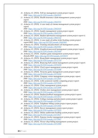 28 | P a g e
20. Acharya, K. (2024). Toll tax management system project report.
DOI: https://doi.org/10.5281/zenodo.13642635
21. Acharya, K. (2024). Health insurance claim management system project
report.
DOI: https://doi.org/10.5281/zenodo.13642551
22. Acharya, K. (2024). A case study of cinema management system project
report.
DOI: https://doi.org/10.5281/zenodo.13642433
23. Acharya, K. (2024). Lundry management system project report.
DOI: https://doi.org/10.5281/zenodo.13642310
24. Acharya, K. (2024). Student information management system project report ii.
DOI: https://doi.org/10.5281/zenodo.13642142
25. Acharya, K. (2024). A case study of online ticket booking system project
report.DOI: https://doi.org/10.5281/zenodo.13641983
26. Acharya, K. (2024). Training and placement cell management system.
DOI: https://doi.org/10.5281/zenodo.13625502
27. Acharya, K. (2024). Graphical password management system project report.
DOI: https://doi.org/10.5281/zenodo.13625484
28. Acharya, K. (2024). Airplane game management system project report.
Zenodo.DOI: https://doi.org/10.5281/zenodo.13372675
29. Acharya, K. (2023). Room finder management system project report.
DOI: https://doi.org/10.5281/zenodo.13372710
30. Acharya, K. (2024). Bouncing ball content management system project report.
DOI: https://doi.org/10.5281/zenodo.13374350
31. Acharya, K. (2024). Clock report management system project report.
DOI: https://doi.org/10.5281/zenodo.13374306
32. Acharya, K. (2024). Tictactoe game management system project report.
DOI: https://doi.org/10.5281/zenodo.13374244
33. Acharya, K. (2024). Company visitor management system projec report.
DOI: https://doi.org/10.5281/zenodo.13372931
34. Acharya, K. (2024). A file system for mobile computing project report.
DOI: https://doi.org/10.5281/zenodo.13372919
35. Acharya, K. (2024). Clinic management system project.
DOI: https://doi.org/10.5281/zenodo.13372899
36. Acharya, K. (2024). Clothes store management system project report.
DOI: https://doi.org/10.5281/zenodo.13372884
37. Acharya, K. (2024). Student feedback management system project report.
DOI: https://doi.org/10.5281/zenodo.13372872
38. Acharya, K. (2024). College training and placement system project report.
DOI: https://doi.org/10.5281/zenodo.13372847
39. Acharya, K. (2024). Telephone billing system project report project.
DOI: https://doi.org/10.5281/zenodo.13372841
40. Acharya, K. (2023). Soccer management system report project.
DOI: https://doi.org/10.5281/zenodo.13372825
41. Acharya, K. (2022). Online auditorium booking system project report.
DOI: https://doi.org/10.5281/zenodo.13372817
42. Acharya, K. (2022). Expense tracker management system project report.
DOI: https://doi.org/10.5281/zenodo.13372807
43. Acharya, K. (2024). Flower shop billing management system project.
DOI: https://doi.org/10.5281/zenodo.13372804
View publication stats
 