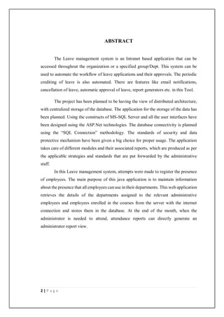 2 | P a g e
ABSTRACT
The Leave management system is an Intranet based application that can be
accessed throughout the organization or a specified group/Dept. This system can be
used to automate the workflow of leave applications and their approvals. The periodic
crediting of leave is also automated. There are features like email notifications,
cancellation of leave, automatic approval of leave, report generators etc. in this Tool.
The project has been planned to be having the view of distributed architecture,
with centralized storage of the database. The application for the storage of the data has
been planned. Using the constructs of MS-SQL Server and all the user interfaces have
been designed using the ASP.Net technologies. The database connectivity is planned
using the “SQL Connection” methodology. The standards of security and data
protective mechanism have been given a big choice for proper usage. The application
takes care of different modules and their associated reports, which are produced as per
the applicable strategies and standards that are put forwarded by the administrative
staff.
In this Leave management system, attempts were made to register the presence
of employees. The main purpose of this java application is to maintain information
about the presence that all employees can use in their departments. This web application
retrieves the details of the departments assigned to the relevant administrative
employees and employees enrolled in the courses from the server with the internet
connection and stores them in the database. At the end of the month, when the
administrator is needed to attend, attendance reports can directly generate an
administrator report view.
 