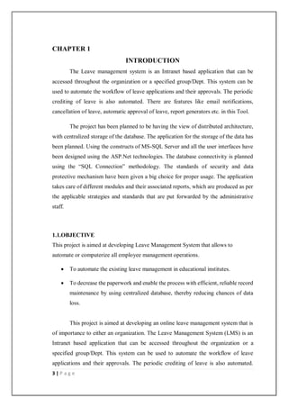 3 | P a g e
CHAPTER 1
INTRODUCTION
The Leave management system is an Intranet based application that can be
accessed throughout the organization or a specified group/Dept. This system can be
used to automate the workflow of leave applications and their approvals. The periodic
crediting of leave is also automated. There are features like email notifications,
cancellation of leave, automatic approval of leave, report generators etc. in this Tool.
The project has been planned to be having the view of distributed architecture,
with centralized storage of the database. The application for the storage of the data has
been planned. Using the constructs of MS-SQL Server and all the user interfaces have
been designed using the ASP.Net technologies. The database connectivity is planned
using the “SQL Connection” methodology. The standards of security and data
protective mechanism have been given a big choice for proper usage. The application
takes care of different modules and their associated reports, which are produced as per
the applicable strategies and standards that are put forwarded by the administrative
staff.
1.1.OBJECTIVE
This project is aimed at developing Leave Management System that allows to
automate or computerize all employee management operations.
 To automate the existing leave management in educational institutes.
 To decrease the paperwork and enable the process with efficient, reliable record
maintenance by using centralized database, thereby reducing chances of data
loss.
This project is aimed at developing an online leave management system that is
of importance to either an organization. The Leave Management System (LMS) is an
Intranet based application that can be accessed throughout the organization or a
specified group/Dept. This system can be used to automate the workflow of leave
applications and their approvals. The periodic crediting of leave is also automated.
 