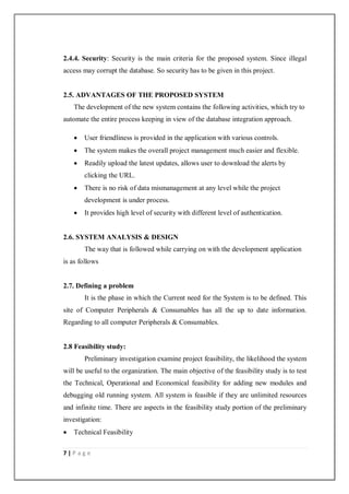 7 | P a g e
2.4.4. Security: Security is the main criteria for the proposed system. Since illegal
access may corrupt the database. So security has to be given in this project.
2.5. ADVANTAGES OF THE PROPOSED SYSTEM
The development of the new system contains the following activities, which try to
automate the entire process keeping in view of the database integration approach.
 User friendliness is provided in the application with various controls.
 The system makes the overall project management much easier and flexible.
 Readily upload the latest updates, allows user to download the alerts by
clicking the URL.
 There is no risk of data mismanagement at any level while the project
development is under process.
 It provides high level of security with different level of authentication.
2.6. SYSTEM ANALYSIS & DESIGN
The way that is followed while carrying on with the development application
is as follows
2.7. Defining a problem
It is the phase in which the Current need for the System is to be defined. This
site of Computer Peripherals & Consumables has all the up to date information.
Regarding to all computer Peripherals & Consumables.
2.8 Feasibility study:
Preliminary investigation examine project feasibility, the likelihood the system
will be useful to the organization. The main objective of the feasibility study is to test
the Technical, Operational and Economical feasibility for adding new modules and
debugging old running system. All system is feasible if they are unlimited resources
and infinite time. There are aspects in the feasibility study portion of the preliminary
investigation:
 Technical Feasibility
 