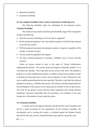 8 | P a g e
 Operation Feasibility
 Economic Feasibility.
.
For the complete feasibility study I need to concentrate on following area:
The following feasibility study was undertaken for the proposed system:
Technical feasibility:
The technical issue usually raised during the feasibility stage of the investigation
includes the following:
 Does the necessary technology exist to do what is suggested?
 Do the proposed equipment’s have the technical capacity to hold the data required
to use the new system?
 Will the proposed system provide adequate response to inquiries, regardless of the
number or location of users?
 Can the system be upgraded if developed?
 Are there technical guarantees of accuracy, reliability, ease of access and data
security?
Earlier no system existed to cater to the needs of ‘Secure Infrastructure
Implementation System’. The current system developed is technically feasible. It is a
web based user interface. Thus it provides an easy access to the users. The database’s
purpose is to create, establish and maintain a workflow among various entities in order
to facilitate all concerned users in their various capacities or roles. Permission to the
users would be granted based on the roles specified. Therefore, it provides the technical
guarantee of accuracy, reliability and security. The software and hard requirements for
the development of this project are not many and are available as free as open source.
The work for the project is done with the current equipment and existing software
technology. Necessary bandwidth exists for providing a fast feedback to the users
irrespective of the number of users using the system.
2.9. Economic feasibility:
A system can be developed technically and that will be used if installed must
still be a good investment for the organization. In the economic feasibility, the
development cost in creating the system is evaluated against the ultimate benefit
derived from the new systems. Financial benefits must equal or exceed the costs.
 