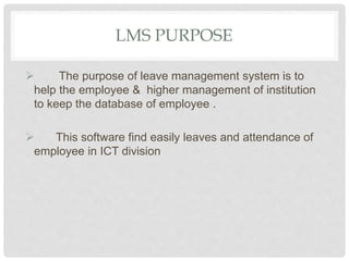 LMS PURPOSE
 The purpose of leave management system is to
help the employee & higher management of institution
to keep the database of employee .
 This software find easily leaves and attendance of
employee in ICT division
 