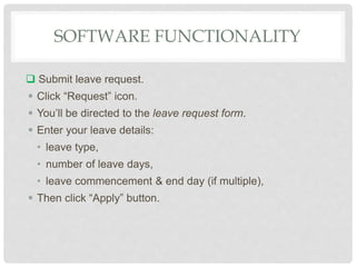 SOFTWARE FUNCTIONALITY
 Submit leave request.
 Click “Request” icon.
 You’ll be directed to the leave request form.
 Enter your leave details:
• leave type,
• number of leave days,
• leave commencement & end day (if multiple),
 Then click “Apply” button.
 
