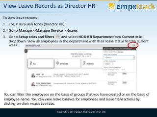 09/08/2017 6Copyright 2017| Saigun Technologies Pvt. Ltd.
View Leave Records as Director HR
To view leave records:
1. Log in as Susan Jones (Director HR).
2. Go to Manage>>Manager Service >>Leave.
3. Go to Setup roles and filters and select HOD HR Department from Current role
dropdown. View all employees in the department with their leave status for the current
week.
You can filter the employees on the basis of groups that you have created or on the basis of
employee name. You can view leave balance for employees and leave transactions by
clicking on their respective tabs.
 