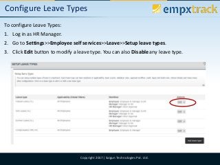 09/08/2017 9Copyright 2017| Saigun Technologies Pvt. Ltd.
Configure Leave Types
To configure Leave Types:
1. Log in as HR Manager.
2. Go to Settings>>Employee self services>>Leave>>Setup leave types.
3. Click Edit button to modify a leave type. You can also Disable any leave type.
 