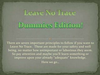 There are seven important principles to follow if you want to
  Leave No Trace. These are made for your safety and well
 being, no matter how unimportant or laborious they seem.
   So pay attention and maybe you’ll learn something or
     improve upon your already “adequate” knowledge.
                       Here we go…
 