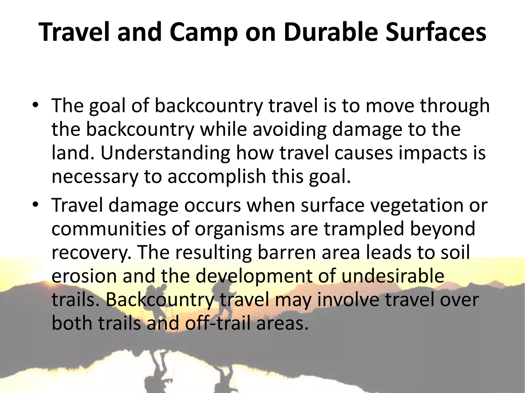 Travel and Camp on Durable Surfaces

• The goal of backcountry travel is to move through
  the backcountry while avoiding damage to the
  land. Understanding how travel causes impacts is
  necessary to accomplish this goal.
• Travel damage occurs when surface vegetation or
  communities of organisms are trampled beyond
  recovery. The resulting barren area leads to soil
  erosion and the development of undesirable
  trails. Backcountry travel may involve travel over
  both trails and off-trail areas.
 