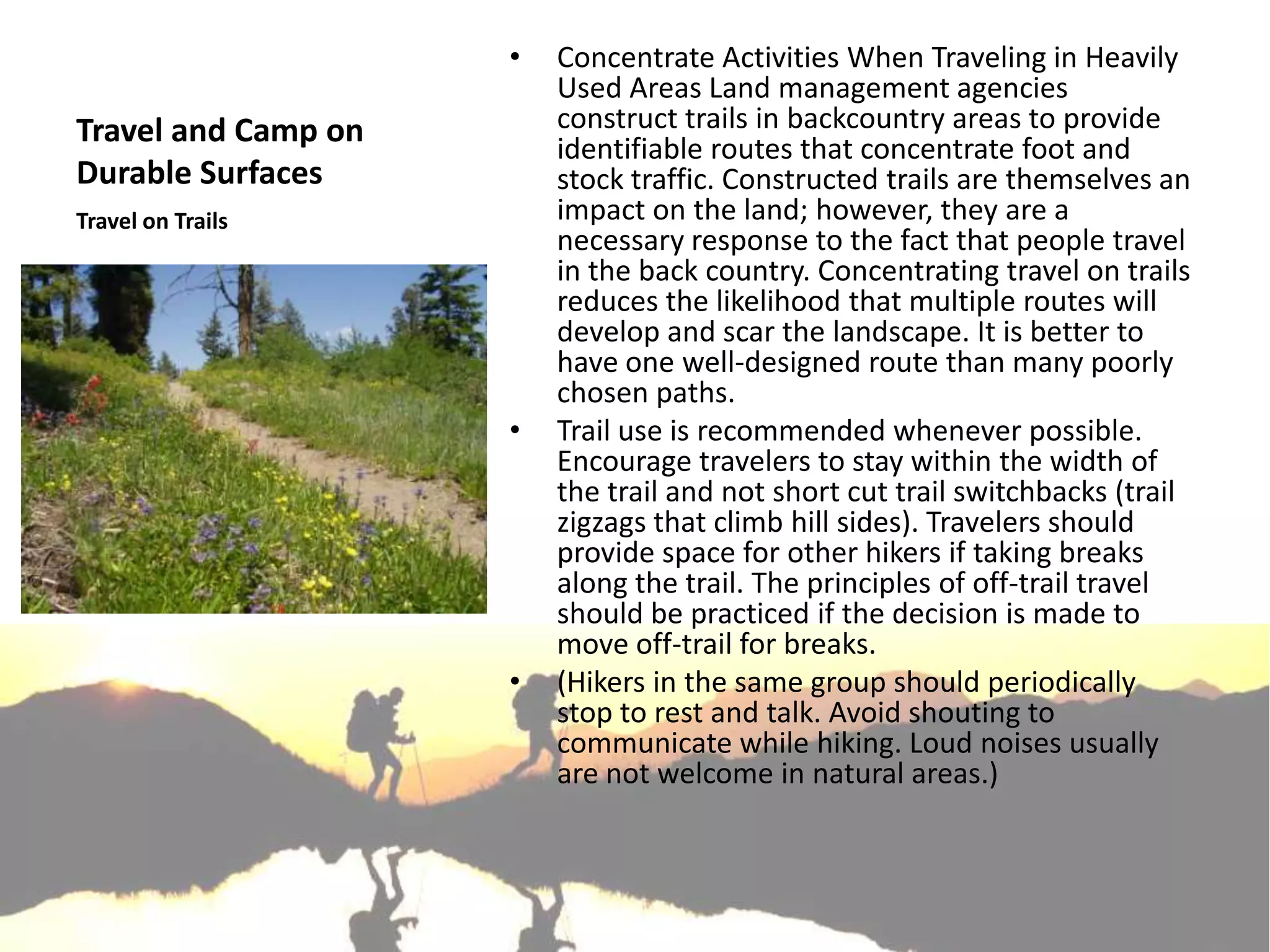 •   Concentrate Activities When Traveling in Heavily
                         Used Areas Land management agencies
Travel and Camp on       construct trails in backcountry areas to provide
                         identifiable routes that concentrate foot and
Durable Surfaces         stock traffic. Constructed trails are themselves an
Travel on Trails         impact on the land; however, they are a
                         necessary response to the fact that people travel
                         in the back country. Concentrating travel on trails
                         reduces the likelihood that multiple routes will
                         develop and scar the landscape. It is better to
                         have one well-designed route than many poorly
                         chosen paths.
                     •   Trail use is recommended whenever possible.
                         Encourage travelers to stay within the width of
                         the trail and not short cut trail switchbacks (trail
                         zigzags that climb hill sides). Travelers should
                         provide space for other hikers if taking breaks
                         along the trail. The principles of off-trail travel
                         should be practiced if the decision is made to
                         move off-trail for breaks.
                     •   (Hikers in the same group should periodically
                         stop to rest and talk. Avoid shouting to
                         communicate while hiking. Loud noises usually
                         are not welcome in natural areas.)
 