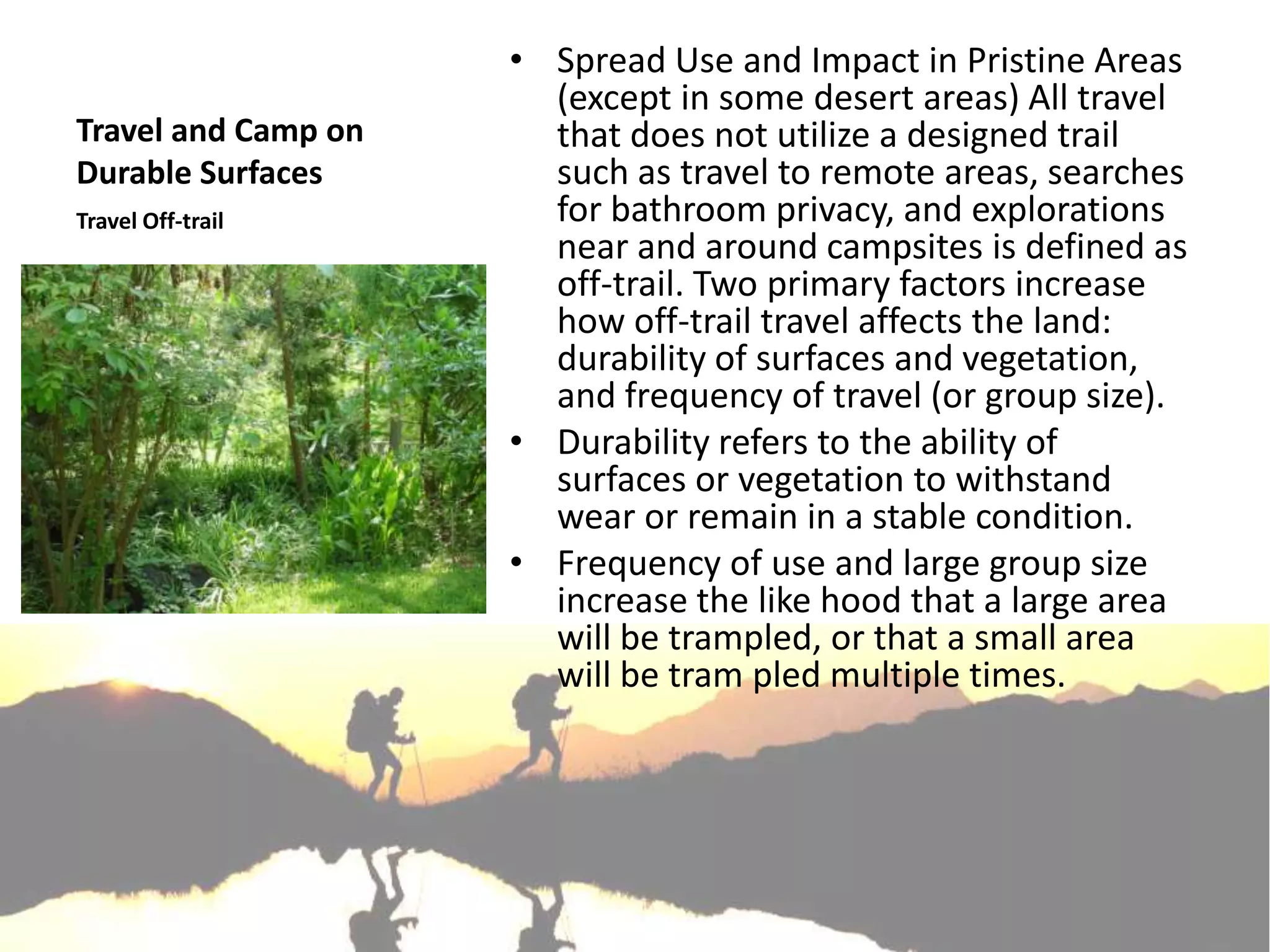 • Spread Use and Impact in Pristine Areas
                       (except in some desert areas) All travel
Travel and Camp on     that does not utilize a designed trail
Durable Surfaces       such as travel to remote areas, searches
Travel Off-trail       for bathroom privacy, and explorations
                       near and around campsites is defined as
                       off-trail. Two primary factors increase
                       how off-trail travel affects the land:
                       durability of surfaces and vegetation,
                       and frequency of travel (or group size).
                     • Durability refers to the ability of
                       surfaces or vegetation to withstand
                       wear or remain in a stable condition.
                     • Frequency of use and large group size
                       increase the like hood that a large area
                       will be trampled, or that a small area
                       will be tram pled multiple times.
 
