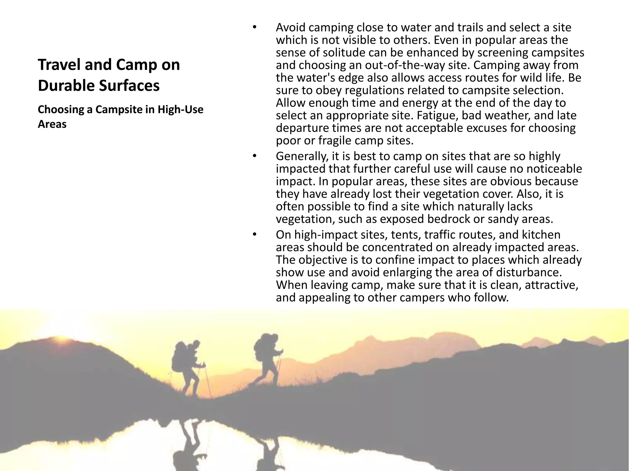 •   Avoid camping close to water and trails and select a site
                                      which is not visible to others. Even in popular areas the
                                      sense of solitude can be enhanced by screening campsites
Travel and Camp on                    and choosing an out-of-the-way site. Camping away from
                                      the water's edge also allows access routes for wild life. Be
Durable Surfaces                      sure to obey regulations related to campsite selection.
Choosing a Campsite in High-Use
                                      Allow enough time and energy at the end of the day to
                                      select an appropriate site. Fatigue, bad weather, and late
Areas                                 departure times are not acceptable excuses for choosing
                                      poor or fragile camp sites.
                                  •   Generally, it is best to camp on sites that are so highly
                                      impacted that further careful use will cause no noticeable
                                      impact. In popular areas, these sites are obvious because
                                      they have already lost their vegetation cover. Also, it is
                                      often possible to find a site which naturally lacks
                                      vegetation, such as exposed bedrock or sandy areas.
                                  •   On high-impact sites, tents, traffic routes, and kitchen
                                      areas should be concentrated on already impacted areas.
                                      The objective is to confine impact to places which already
                                      show use and avoid enlarging the area of disturbance.
                                      When leaving camp, make sure that it is clean, attractive,
                                      and appealing to other campers who follow.
 