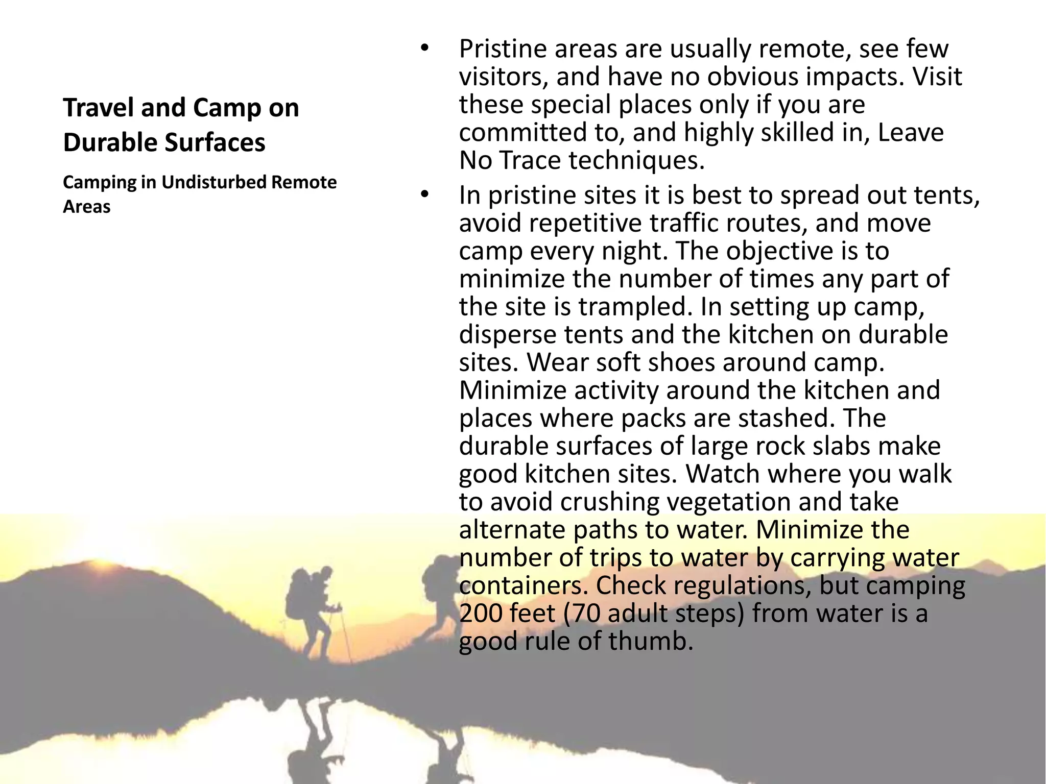 • Pristine areas are usually remote, see few
                                  visitors, and have no obvious impacts. Visit
Travel and Camp on                these special places only if you are
Durable Surfaces                  committed to, and highly skilled in, Leave
                                  No Trace techniques.
Camping in Undisturbed Remote
Areas                           • In pristine sites it is best to spread out tents,
                                  avoid repetitive traffic routes, and move
                                  camp every night. The objective is to
                                  minimize the number of times any part of
                                  the site is trampled. In setting up camp,
                                  disperse tents and the kitchen on durable
                                  sites. Wear soft shoes around camp.
                                  Minimize activity around the kitchen and
                                  places where packs are stashed. The
                                  durable surfaces of large rock slabs make
                                  good kitchen sites. Watch where you walk
                                  to avoid crushing vegetation and take
                                  alternate paths to water. Minimize the
                                  number of trips to water by carrying water
                                  containers. Check regulations, but camping
                                  200 feet (70 adult steps) from water is a
                                  good rule of thumb.
 