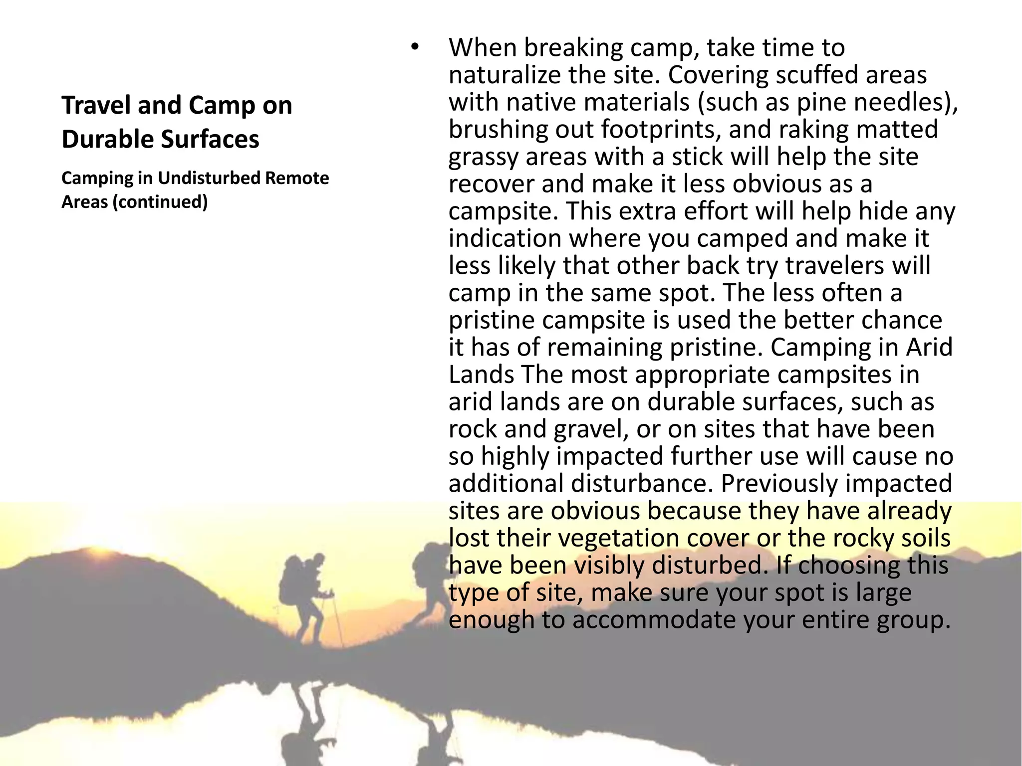 • When breaking camp, take time to
                                  naturalize the site. Covering scuffed areas
Travel and Camp on                with native materials (such as pine needles),
Durable Surfaces                  brushing out footprints, and raking matted
                                  grassy areas with a stick will help the site
Camping in Undisturbed Remote     recover and make it less obvious as a
Areas (continued)
                                  campsite. This extra effort will help hide any
                                  indication where you camped and make it
                                  less likely that other back try travelers will
                                  camp in the same spot. The less often a
                                  pristine campsite is used the better chance
                                  it has of remaining pristine. Camping in Arid
                                  Lands The most appropriate campsites in
                                  arid lands are on durable surfaces, such as
                                  rock and gravel, or on sites that have been
                                  so highly impacted further use will cause no
                                  additional disturbance. Previously impacted
                                  sites are obvious because they have already
                                  lost their vegetation cover or the rocky soils
                                  have been visibly disturbed. If choosing this
                                  type of site, make sure your spot is large
                                  enough to accommodate your entire group.
 