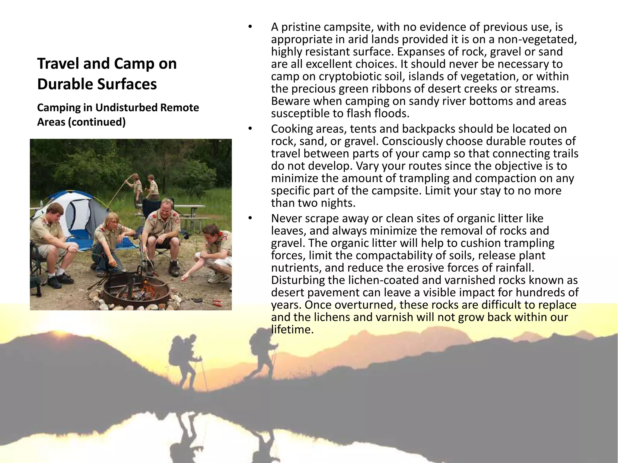 •   A pristine campsite, with no evidence of previous use, is
                                    appropriate in arid lands provided it is on a non-vegetated,
                                    highly resistant surface. Expanses of rock, gravel or sand
Travel and Camp on                  are all excellent choices. It should never be necessary to
                                    camp on cryptobiotic soil, islands of vegetation, or within
Durable Surfaces                    the precious green ribbons of desert creeks or streams.
Camping in Undisturbed Remote
                                    Beware when camping on sandy river bottoms and areas
                                    susceptible to flash floods.
Areas (continued)
                                •   Cooking areas, tents and backpacks should be located on
                                    rock, sand, or gravel. Consciously choose durable routes of
                                    travel between parts of your camp so that connecting trails
                                    do not develop. Vary your routes since the objective is to
                                    minimize the amount of trampling and compaction on any
                                    specific part of the campsite. Limit your stay to no more
                                    than two nights.
                                •   Never scrape away or clean sites of organic litter like
                                    leaves, and always minimize the removal of rocks and
                                    gravel. The organic litter will help to cushion trampling
                                    forces, limit the compactability of soils, release plant
                                    nutrients, and reduce the erosive forces of rainfall.
                                    Disturbing the lichen-coated and varnished rocks known as
                                    desert pavement can leave a visible impact for hundreds of
                                    years. Once overturned, these rocks are difficult to replace
                                    and the lichens and varnish will not grow back within our
                                    lifetime.
 