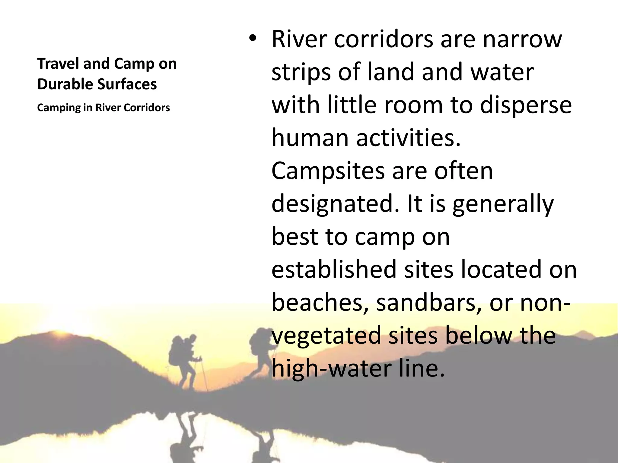 • River corridors are narrow
Travel and Camp on
Durable Surfaces
                               strips of land and water
Camping in River Corridors     with little room to disperse
                               human activities.
                               Campsites are often
                               designated. It is generally
                               best to camp on
                               established sites located on
                               beaches, sandbars, or non-
                               vegetated sites below the
                               high-water line.
 