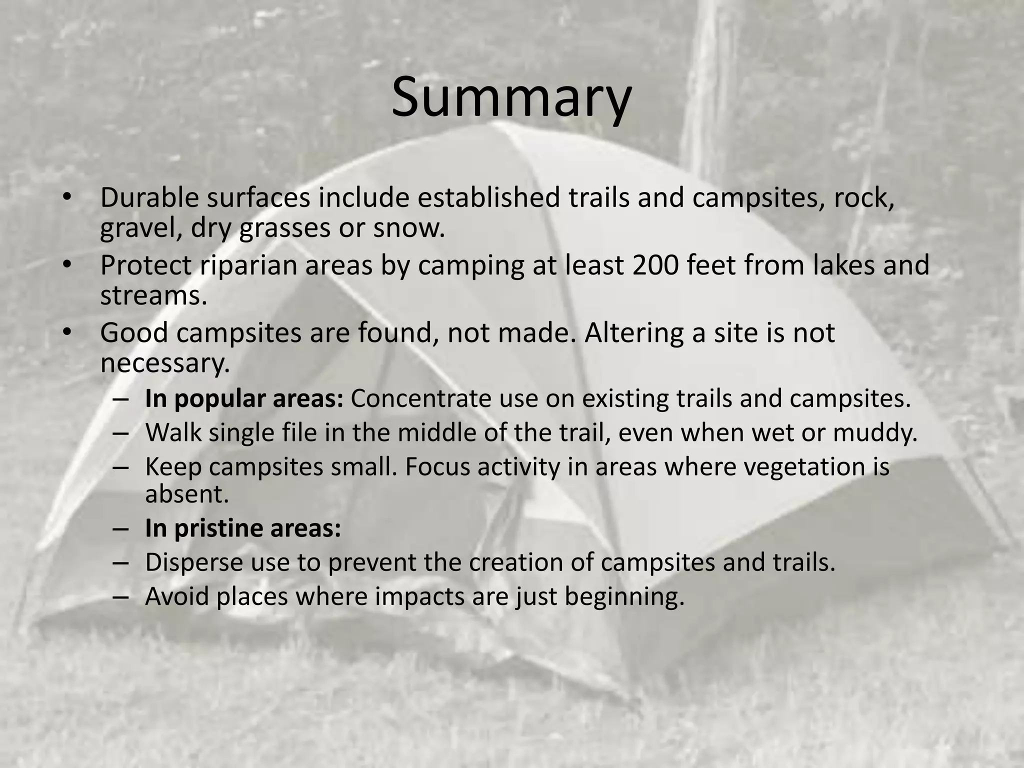 Summary
• Durable surfaces include established trails and campsites, rock,
  gravel, dry grasses or snow.
• Protect riparian areas by camping at least 200 feet from lakes and
  streams.
• Good campsites are found, not made. Altering a site is not
  necessary.
    – In popular areas: Concentrate use on existing trails and campsites.
    – Walk single file in the middle of the trail, even when wet or muddy.
    – Keep campsites small. Focus activity in areas where vegetation is
      absent.
    – In pristine areas:
    – Disperse use to prevent the creation of campsites and trails.
    – Avoid places where impacts are just beginning.
 