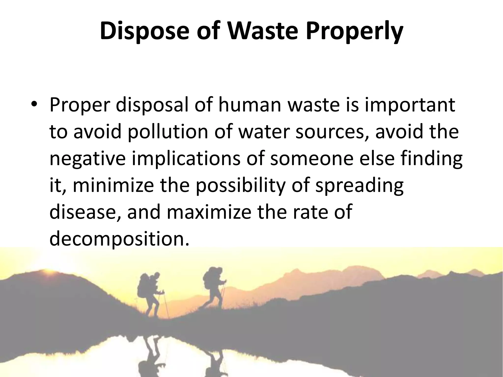 Dispose of Waste Properly

• Proper disposal of human waste is important
  to avoid pollution of water sources, avoid the
  negative implications of someone else finding
  it, minimize the possibility of spreading
  disease, and maximize the rate of
  decomposition.
 