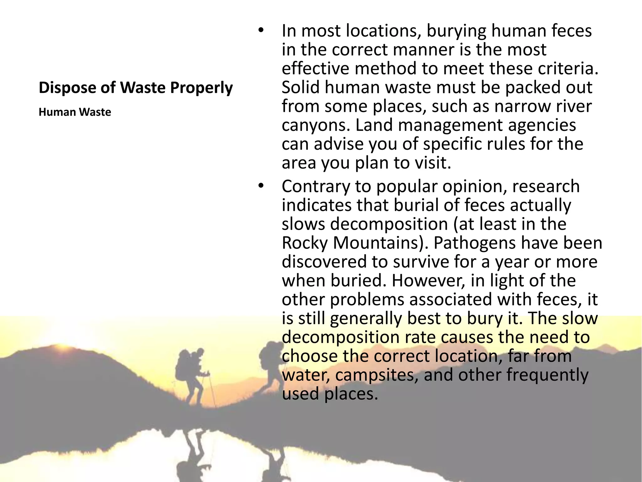 • In most locations, burying human feces
                              in the correct manner is the most
                              effective method to meet these criteria.
Dispose of Waste Properly     Solid human waste must be packed out
Human Waste                   from some places, such as narrow river
                              canyons. Land management agencies
                              can advise you of specific rules for the
                              area you plan to visit.
                            • Contrary to popular opinion, research
                              indicates that burial of feces actually
                              slows decomposition (at least in the
                              Rocky Mountains). Pathogens have been
                              discovered to survive for a year or more
                              when buried. However, in light of the
                              other problems associated with feces, it
                              is still generally best to bury it. The slow
                              decomposition rate causes the need to
                              choose the correct location, far from
                              water, campsites, and other frequently
                              used places.
 
