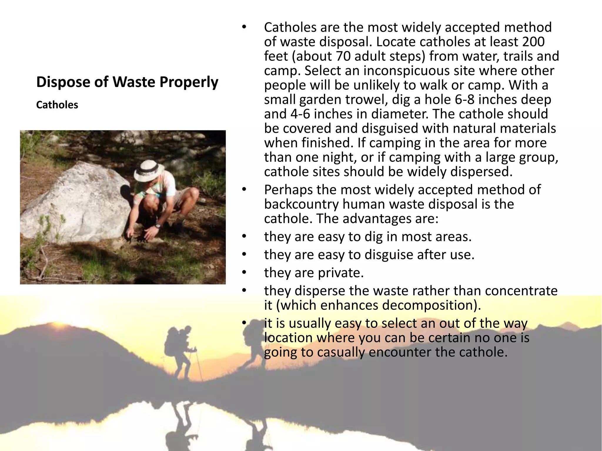 •   Catholes are the most widely accepted method
                                of waste disposal. Locate catholes at least 200
                                feet (about 70 adult steps) from water, trails and
                                camp. Select an inconspicuous site where other
Dispose of Waste Properly       people will be unlikely to walk or camp. With a
Catholes                        small garden trowel, dig a hole 6-8 inches deep
                                and 4-6 inches in diameter. The cathole should
                                be covered and disguised with natural materials
                                when finished. If camping in the area for more
                                than one night, or if camping with a large group,
                                cathole sites should be widely dispersed.
                            •   Perhaps the most widely accepted method of
                                backcountry human waste disposal is the
                                cathole. The advantages are:
                            •   they are easy to dig in most areas.
                            •   they are easy to disguise after use.
                            •   they are private.
                            •   they disperse the waste rather than concentrate
                                it (which enhances decomposition).
                            •   it is usually easy to select an out of the way
                                location where you can be certain no one is
                                going to casually encounter the cathole.
 