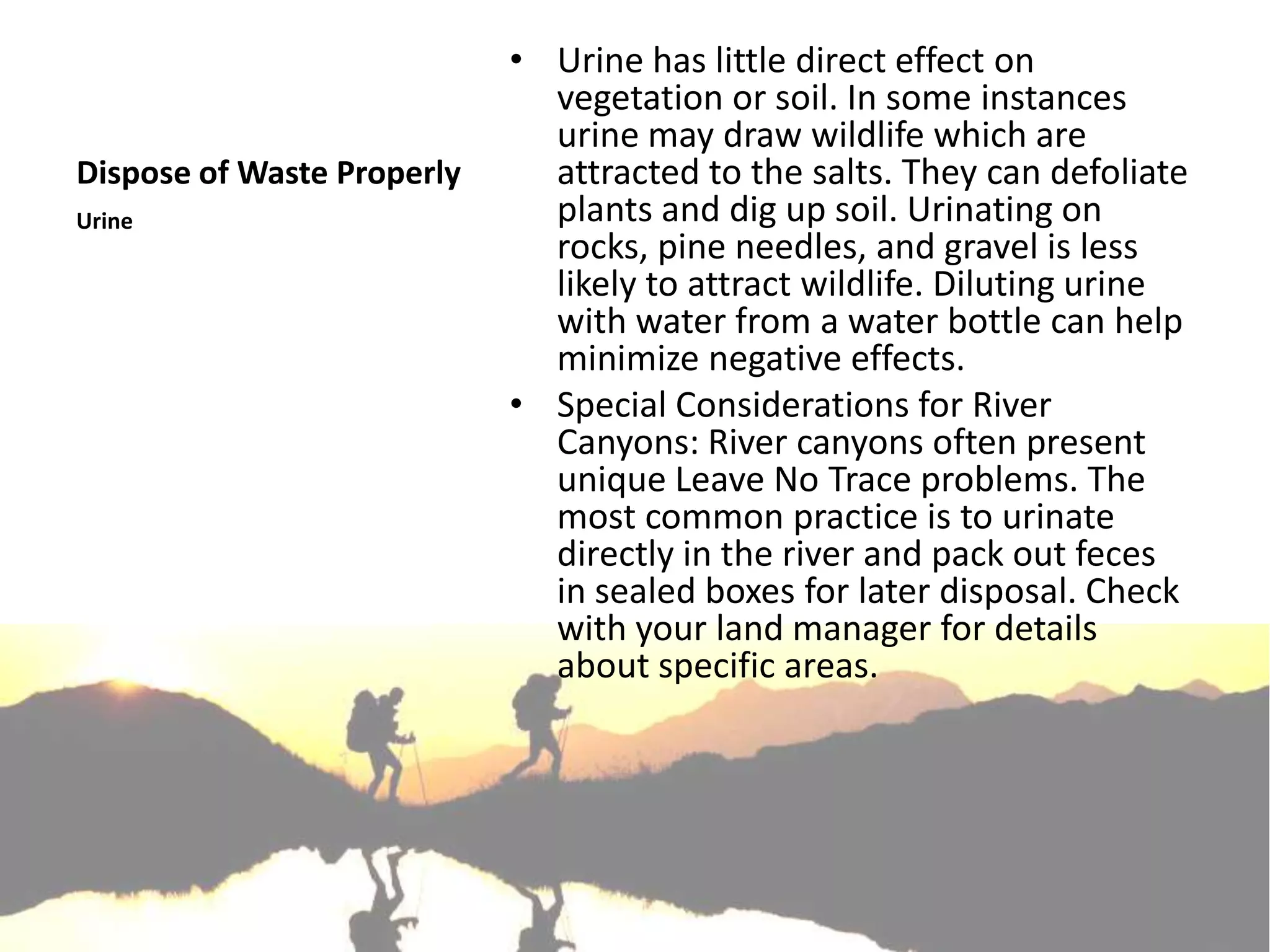 • Urine has little direct effect on
                              vegetation or soil. In some instances
                              urine may draw wildlife which are
Dispose of Waste Properly     attracted to the salts. They can defoliate
Urine                         plants and dig up soil. Urinating on
                              rocks, pine needles, and gravel is less
                              likely to attract wildlife. Diluting urine
                              with water from a water bottle can help
                              minimize negative effects.
                            • Special Considerations for River
                              Canyons: River canyons often present
                              unique Leave No Trace problems. The
                              most common practice is to urinate
                              directly in the river and pack out feces
                              in sealed boxes for later disposal. Check
                              with your land manager for details
                              about specific areas.
 