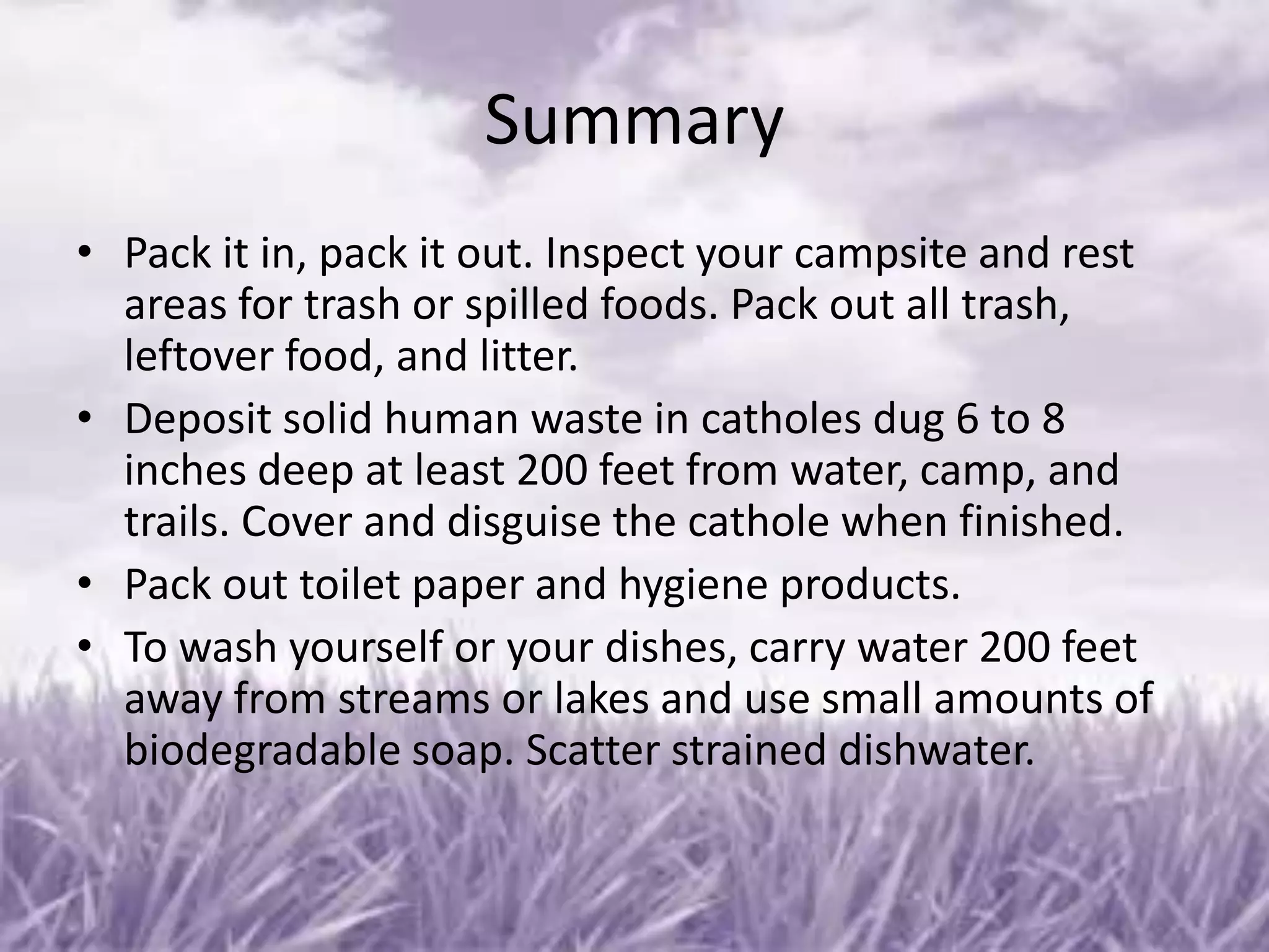 Summary
• Pack it in, pack it out. Inspect your campsite and rest
  areas for trash or spilled foods. Pack out all trash,
  leftover food, and litter.
• Deposit solid human waste in catholes dug 6 to 8
  inches deep at least 200 feet from water, camp, and
  trails. Cover and disguise the cathole when finished.
• Pack out toilet paper and hygiene products.
• To wash yourself or your dishes, carry water 200 feet
  away from streams or lakes and use small amounts of
  biodegradable soap. Scatter strained dishwater.
 