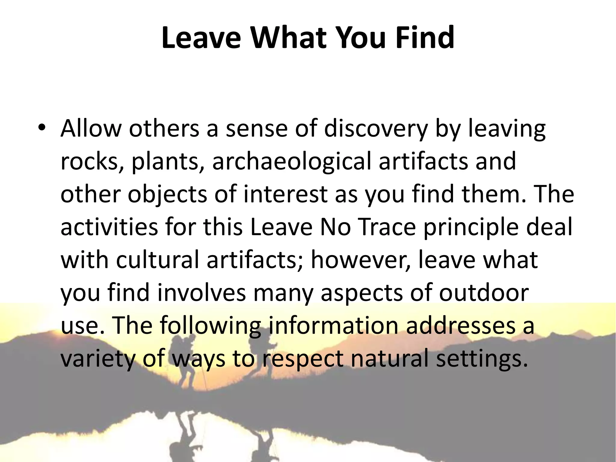 Leave What You Find

• Allow others a sense of discovery by leaving
  rocks, plants, archaeological artifacts and
  other objects of interest as you find them. The
  activities for this Leave No Trace principle deal
  with cultural artifacts; however, leave what
  you find involves many aspects of outdoor
  use. The following information addresses a
  variety of ways to respect natural settings.
 