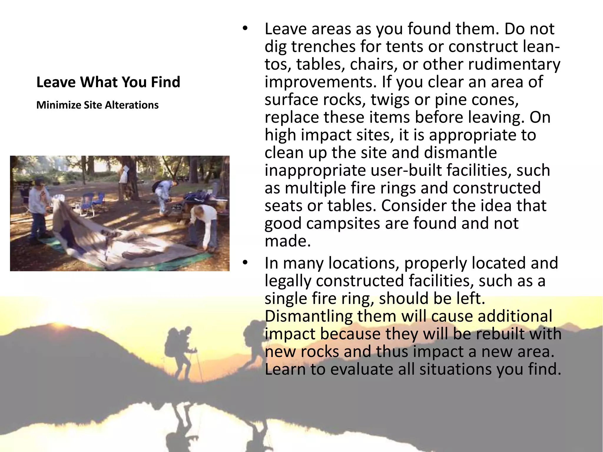 • Leave areas as you found them. Do not
                              dig trenches for tents or construct lean-
                              tos, tables, chairs, or other rudimentary
Leave What You Find           improvements. If you clear an area of
Minimize Site Alterations     surface rocks, twigs or pine cones,
                              replace these items before leaving. On
                              high impact sites, it is appropriate to
                              clean up the site and dismantle
                              inappropriate user-built facilities, such
                              as multiple fire rings and constructed
                              seats or tables. Consider the idea that
                              good campsites are found and not
                              made.
                            • In many locations, properly located and
                              legally constructed facilities, such as a
                              single fire ring, should be left.
                              Dismantling them will cause additional
                              impact because they will be rebuilt with
                              new rocks and thus impact a new area.
                              Learn to evaluate all situations you find.
 