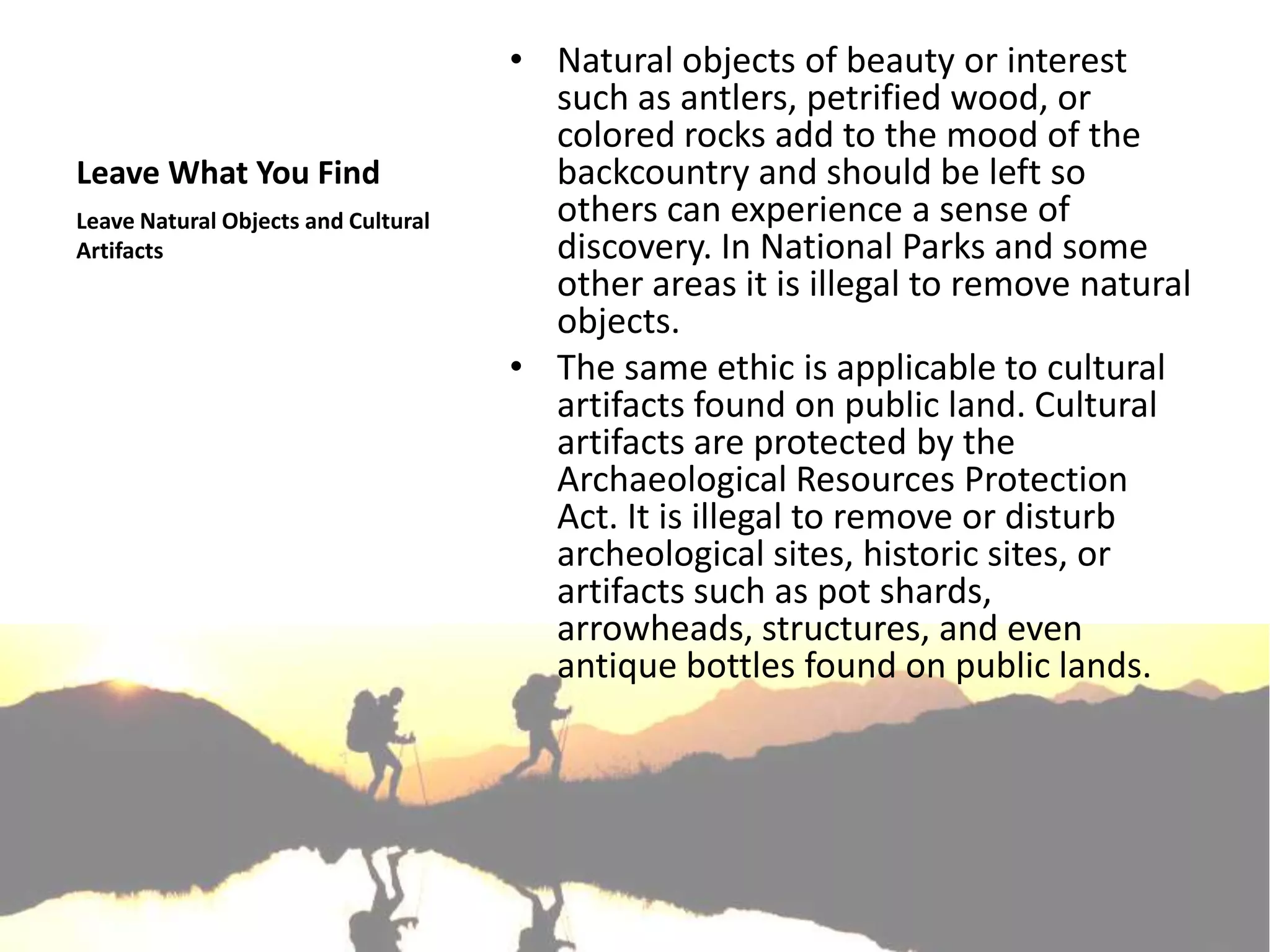 • Natural objects of beauty or interest
                                       such as antlers, petrified wood, or
                                       colored rocks add to the mood of the
Leave What You Find                    backcountry and should be left so
Leave Natural Objects and Cultural     others can experience a sense of
Artifacts                              discovery. In National Parks and some
                                       other areas it is illegal to remove natural
                                       objects.
                                     • The same ethic is applicable to cultural
                                       artifacts found on public land. Cultural
                                       artifacts are protected by the
                                       Archaeological Resources Protection
                                       Act. It is illegal to remove or disturb
                                       archeological sites, historic sites, or
                                       artifacts such as pot shards,
                                       arrowheads, structures, and even
                                       antique bottles found on public lands.
 