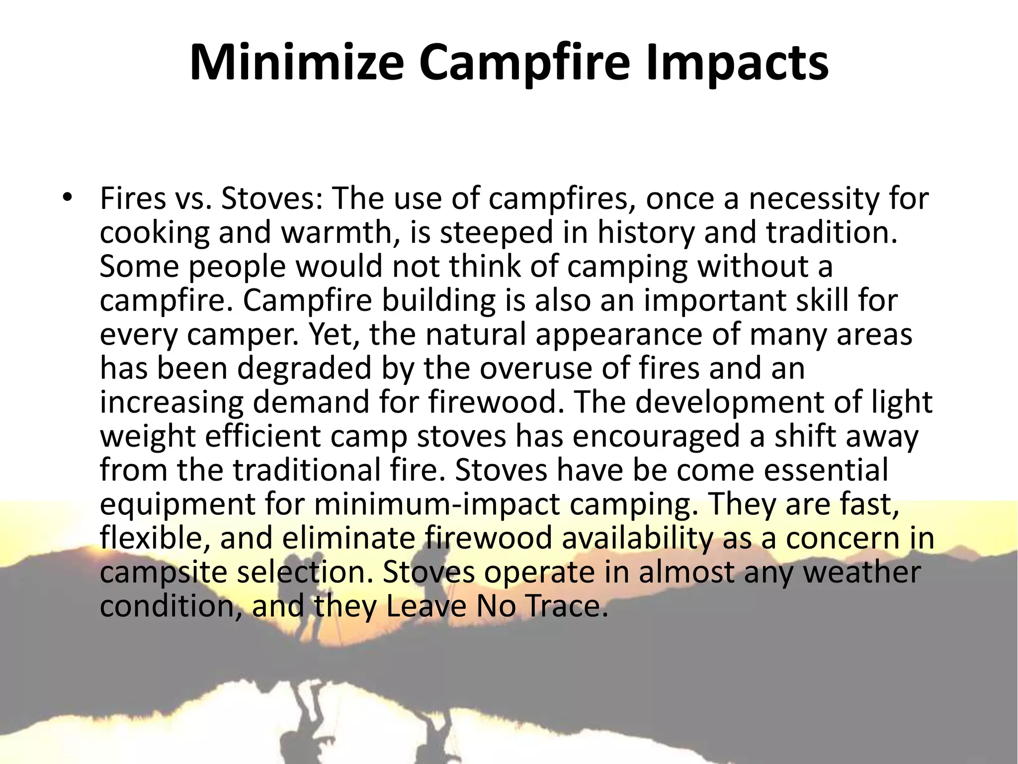 Minimize Campfire Impacts

• Fires vs. Stoves: The use of campfires, once a necessity for
  cooking and warmth, is steeped in history and tradition.
  Some people would not think of camping without a
  campfire. Campfire building is also an important skill for
  every camper. Yet, the natural appearance of many areas
  has been degraded by the overuse of fires and an
  increasing demand for firewood. The development of light
  weight efficient camp stoves has encouraged a shift away
  from the traditional fire. Stoves have be come essential
  equipment for minimum-impact camping. They are fast,
  flexible, and eliminate firewood availability as a concern in
  campsite selection. Stoves operate in almost any weather
  condition, and they Leave No Trace.
 