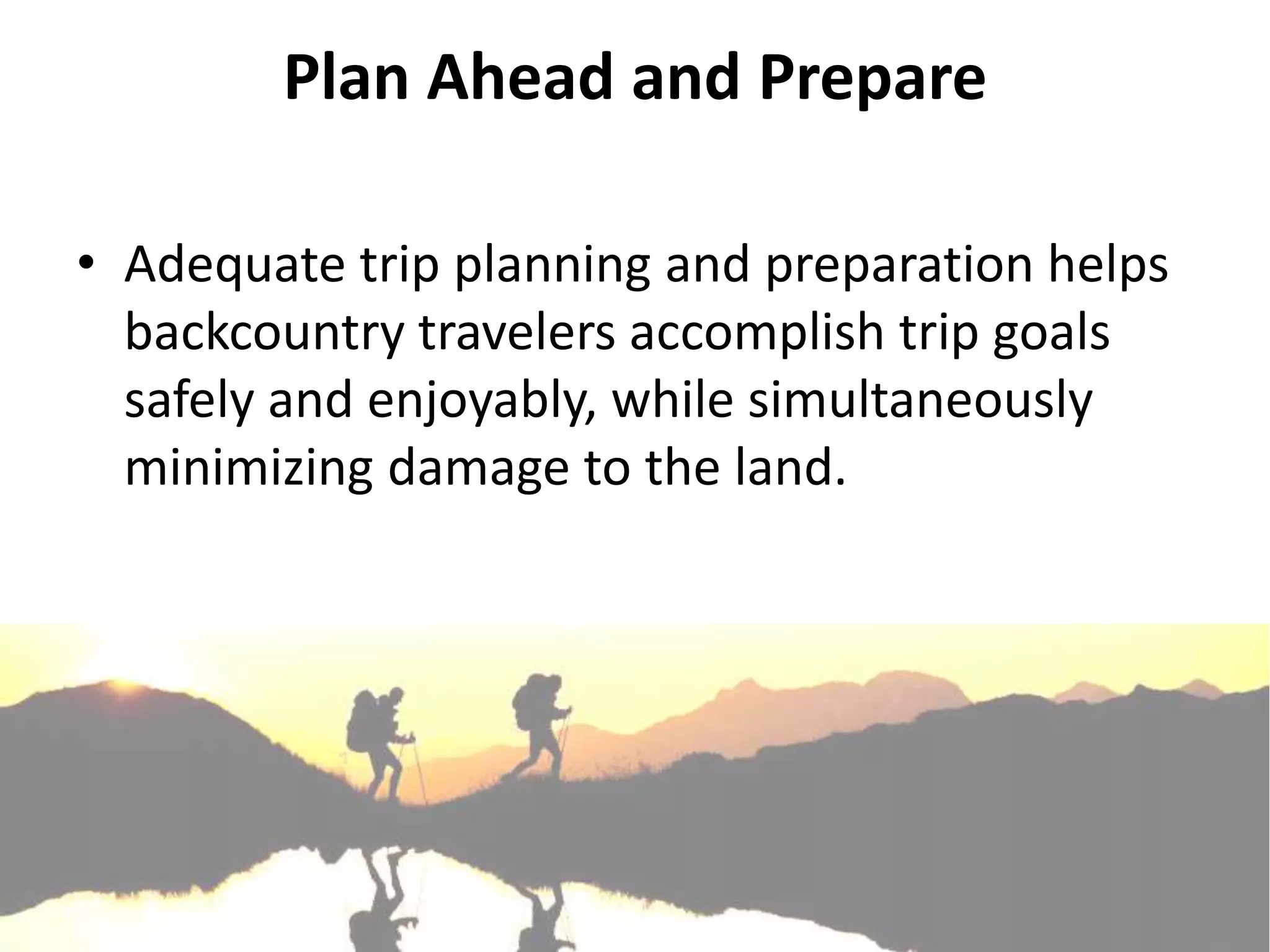Plan Ahead and Prepare

• Adequate trip planning and preparation helps
  backcountry travelers accomplish trip goals
  safely and enjoyably, while simultaneously
  minimizing damage to the land.
 