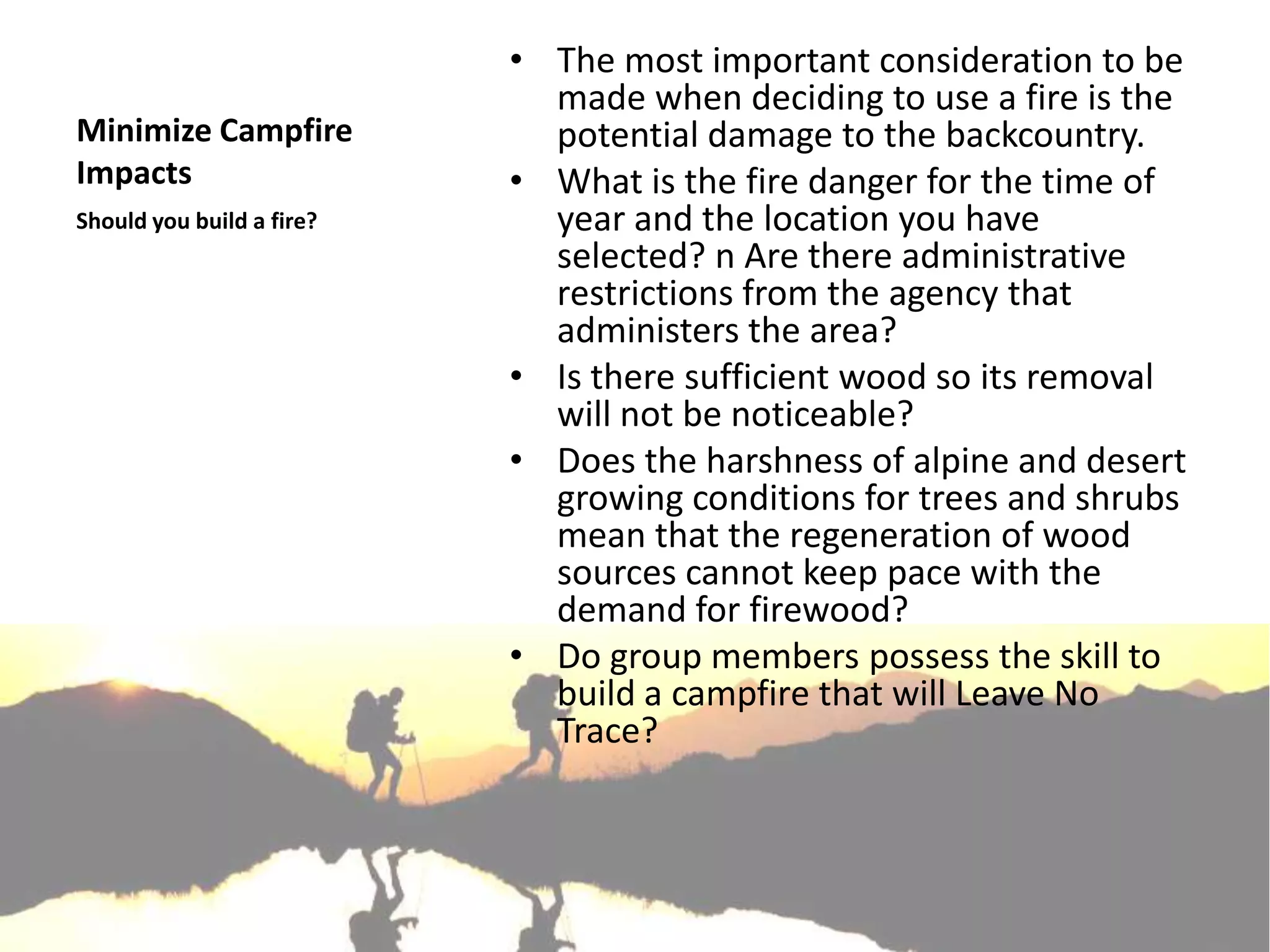 • The most important consideration to be
                             made when deciding to use a fire is the
Minimize Campfire            potential damage to the backcountry.
Impacts                    • What is the fire danger for the time of
Should you build a fire?     year and the location you have
                             selected? n Are there administrative
                             restrictions from the agency that
                             administers the area?
                           • Is there sufficient wood so its removal
                             will not be noticeable?
                           • Does the harshness of alpine and desert
                             growing conditions for trees and shrubs
                             mean that the regeneration of wood
                             sources cannot keep pace with the
                             demand for firewood?
                           • Do group members possess the skill to
                             build a campfire that will Leave No
                             Trace?
 