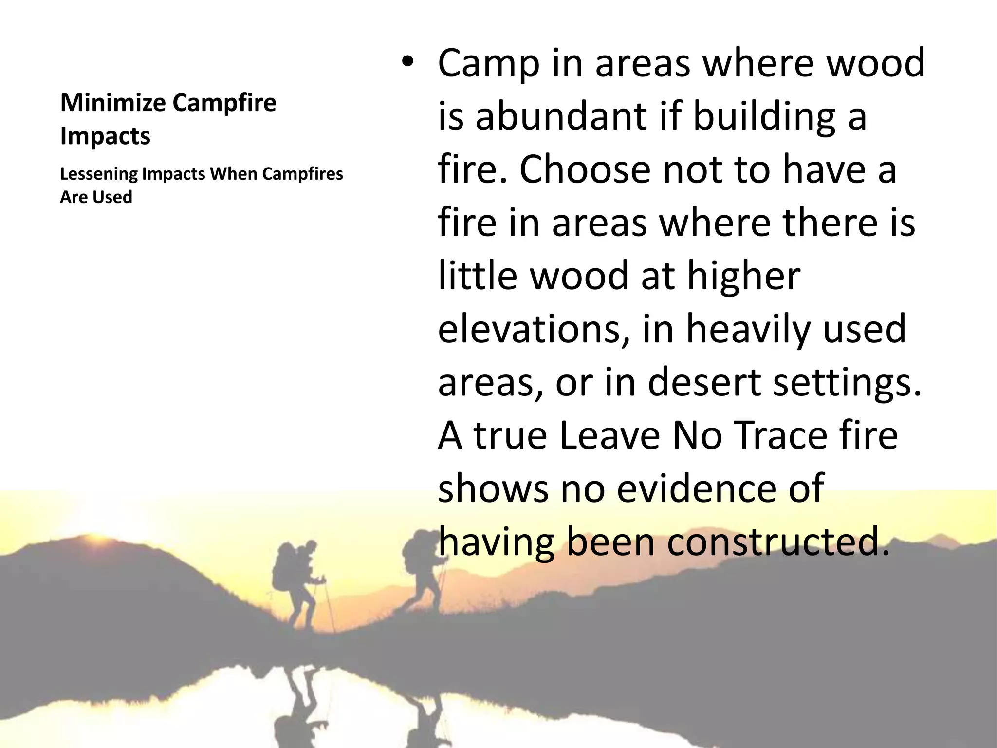 • Camp in areas where wood
Minimize Campfire
Impacts
                                     is abundant if building a
Lessening Impacts When Campfires
Are Used
                                     fire. Choose not to have a
                                     fire in areas where there is
                                     little wood at higher
                                     elevations, in heavily used
                                     areas, or in desert settings.
                                     A true Leave No Trace fire
                                     shows no evidence of
                                     having been constructed.
 