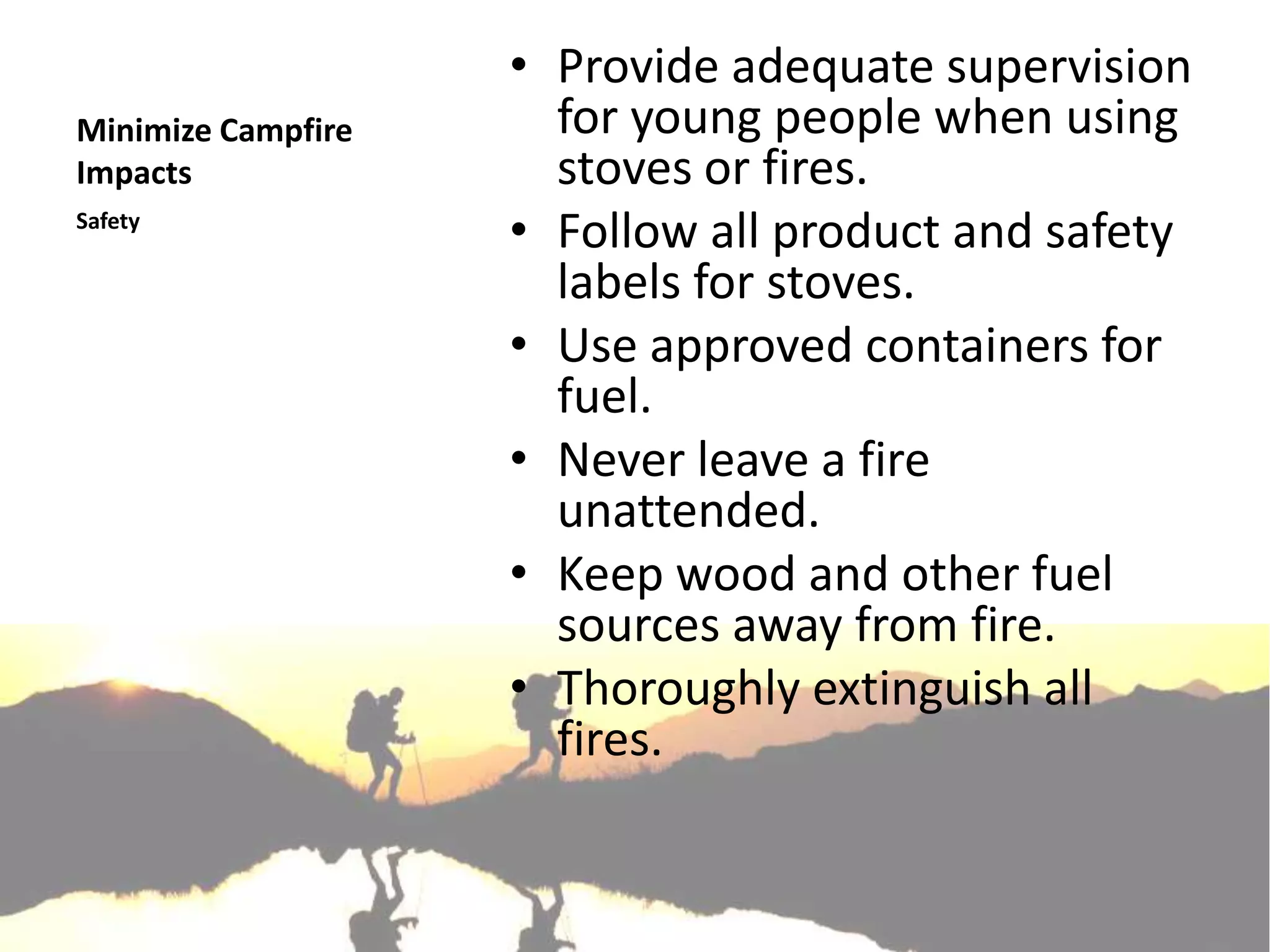 • Provide adequate supervision
Minimize Campfire     for young people when using
Impacts               stoves or fires.
Safety
                    • Follow all product and safety
                      labels for stoves.
                    • Use approved containers for
                      fuel.
                    • Never leave a fire
                      unattended.
                    • Keep wood and other fuel
                      sources away from fire.
                    • Thoroughly extinguish all
                      fires.
 