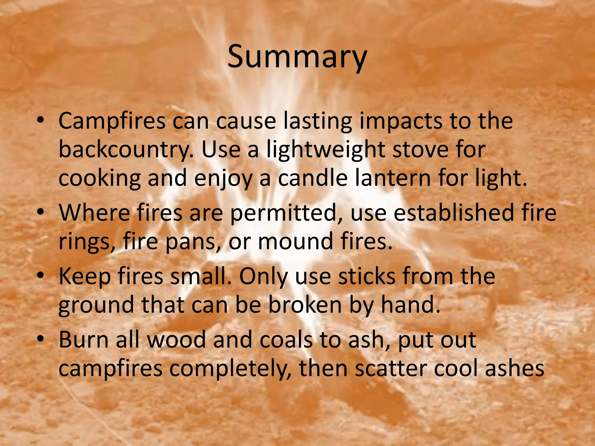 Summary
• Campfires can cause lasting impacts to the
  backcountry. Use a lightweight stove for
  cooking and enjoy a candle lantern for light.
• Where fires are permitted, use established fire
  rings, fire pans, or mound fires.
• Keep fires small. Only use sticks from the
  ground that can be broken by hand.
• Burn all wood and coals to ash, put out
  campfires completely, then scatter cool ashes
 