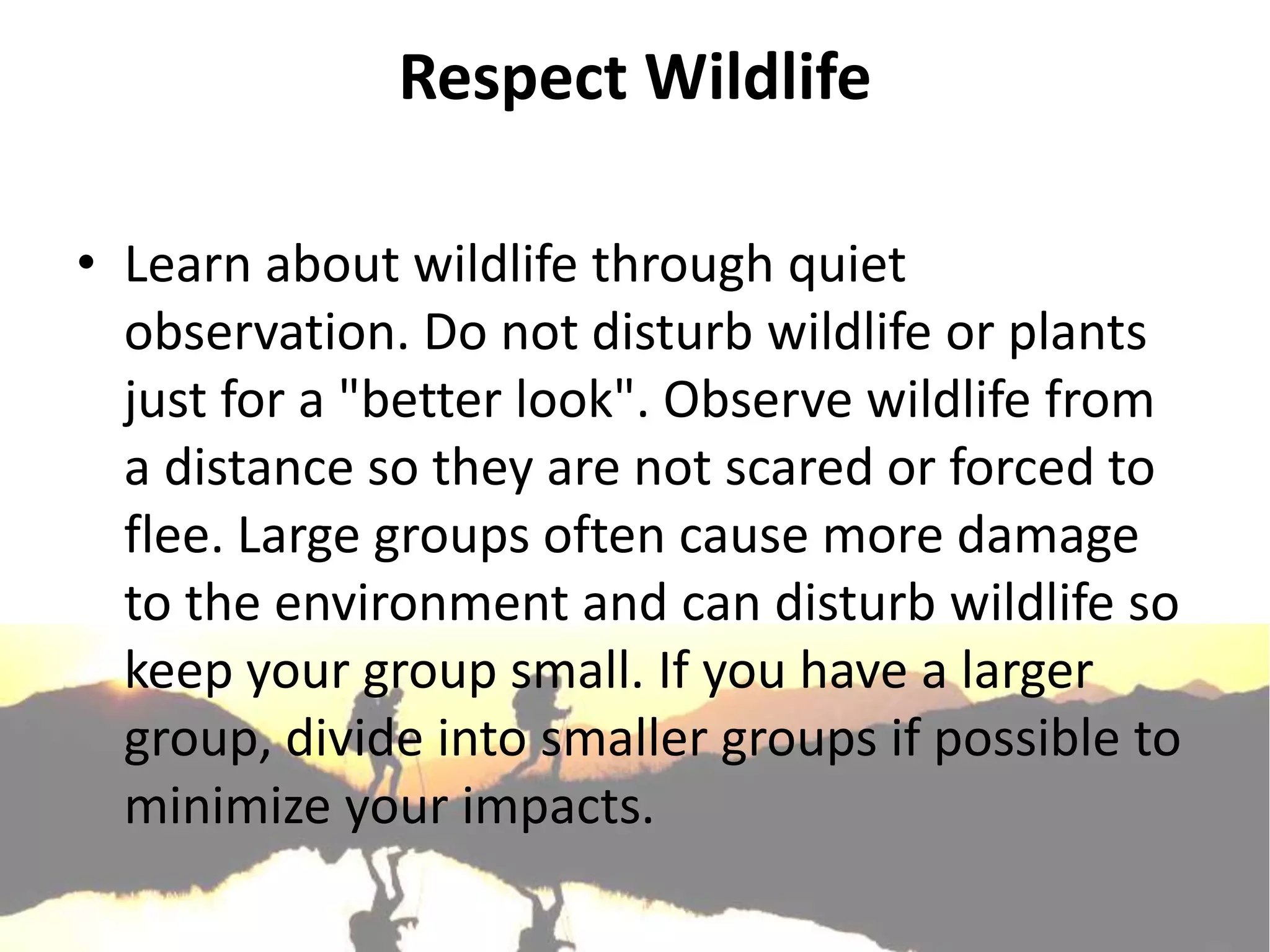Respect Wildlife

• Learn about wildlife through quiet
  observation. Do not disturb wildlife or plants
  just for a "better look". Observe wildlife from
  a distance so they are not scared or forced to
  flee. Large groups often cause more damage
  to the environment and can disturb wildlife so
  keep your group small. If you have a larger
  group, divide into smaller groups if possible to
  minimize your impacts.
 