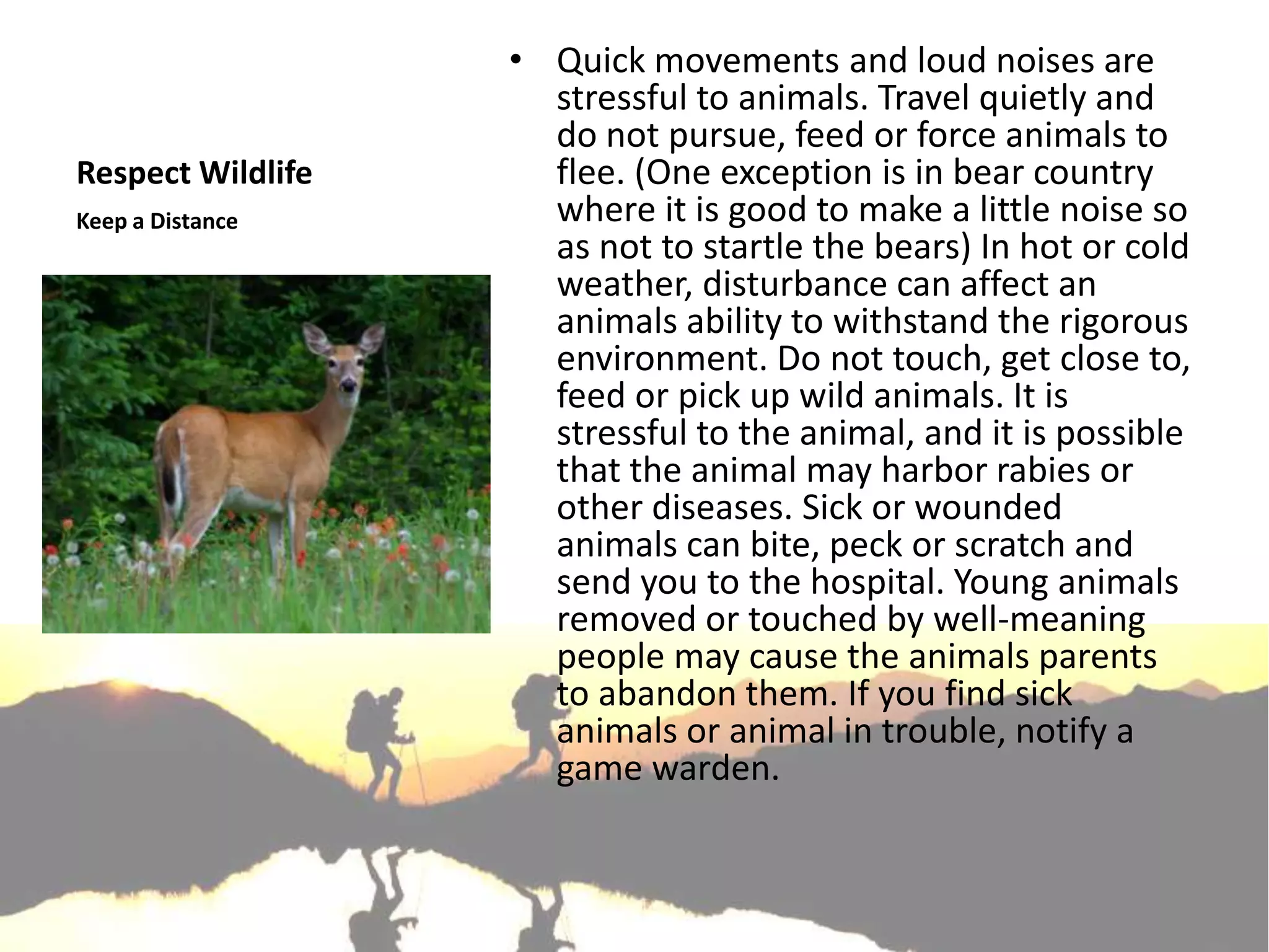 • Quick movements and loud noises are
                     stressful to animals. Travel quietly and
                     do not pursue, feed or force animals to
Respect Wildlife     flee. (One exception is in bear country
Keep a Distance      where it is good to make a little noise so
                     as not to startle the bears) In hot or cold
                     weather, disturbance can affect an
                     animals ability to withstand the rigorous
                     environment. Do not touch, get close to,
                     feed or pick up wild animals. It is
                     stressful to the animal, and it is possible
                     that the animal may harbor rabies or
                     other diseases. Sick or wounded
                     animals can bite, peck or scratch and
                     send you to the hospital. Young animals
                     removed or touched by well-meaning
                     people may cause the animals parents
                     to abandon them. If you find sick
                     animals or animal in trouble, notify a
                     game warden.
 