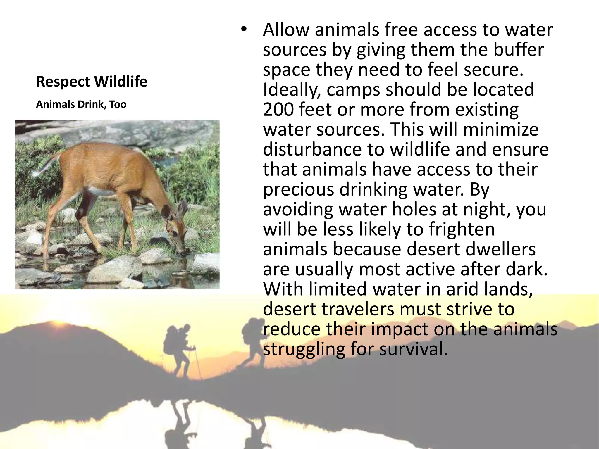 • Allow animals free access to water
                       sources by giving them the buffer
                       space they need to feel secure.
Respect Wildlife
                       Ideally, camps should be located
Animals Drink, Too
                       200 feet or more from existing
                       water sources. This will minimize
                       disturbance to wildlife and ensure
                       that animals have access to their
                       precious drinking water. By
                       avoiding water holes at night, you
                       will be less likely to frighten
                       animals because desert dwellers
                       are usually most active after dark.
                       With limited water in arid lands,
                       desert travelers must strive to
                       reduce their impact on the animals
                       struggling for survival.
 