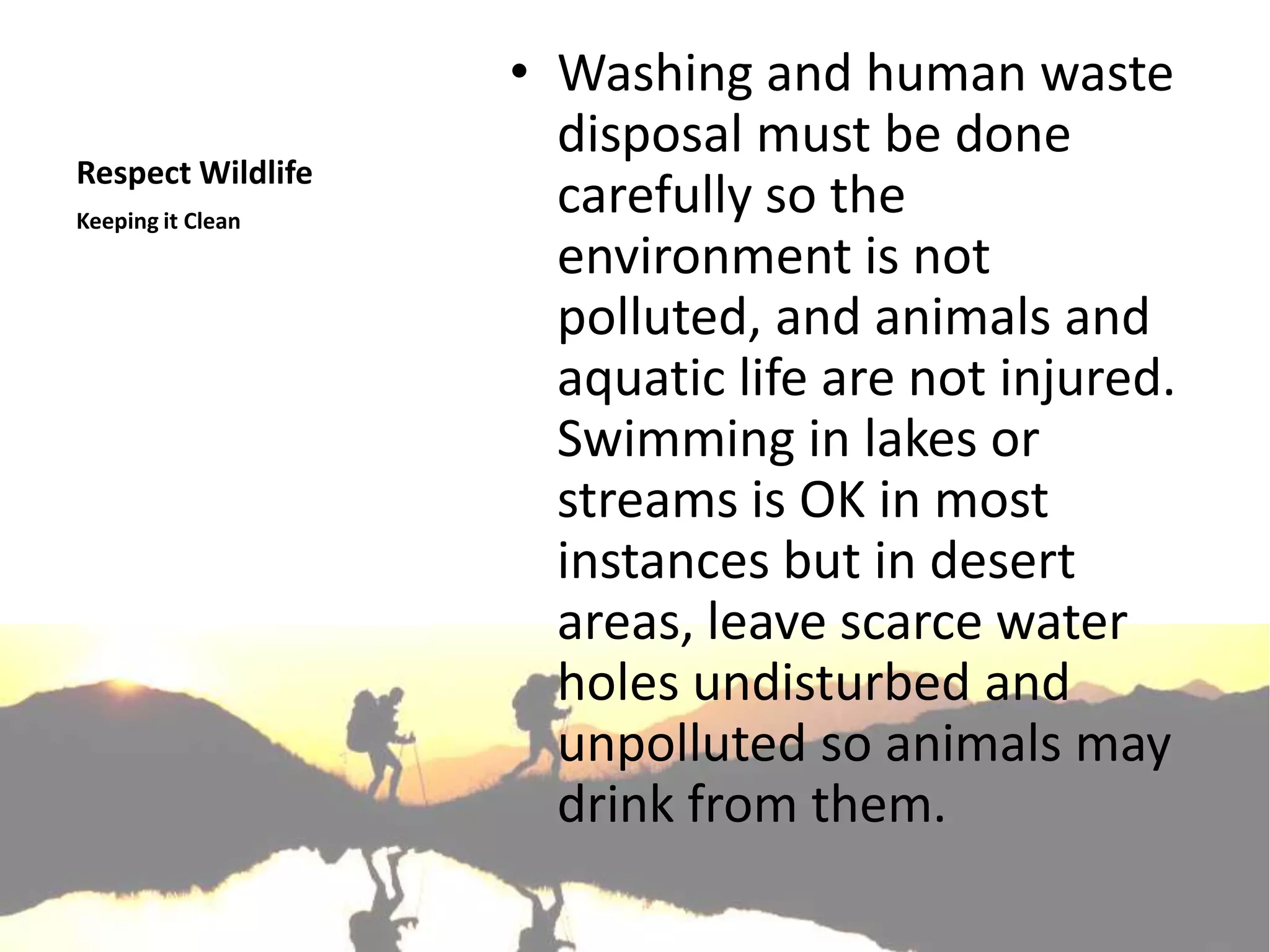 • Washing and human waste
                     disposal must be done
Respect Wildlife
Keeping it Clean
                     carefully so the
                     environment is not
                     polluted, and animals and
                     aquatic life are not injured.
                     Swimming in lakes or
                     streams is OK in most
                     instances but in desert
                     areas, leave scarce water
                     holes undisturbed and
                     unpolluted so animals may
                     drink from them.
 
