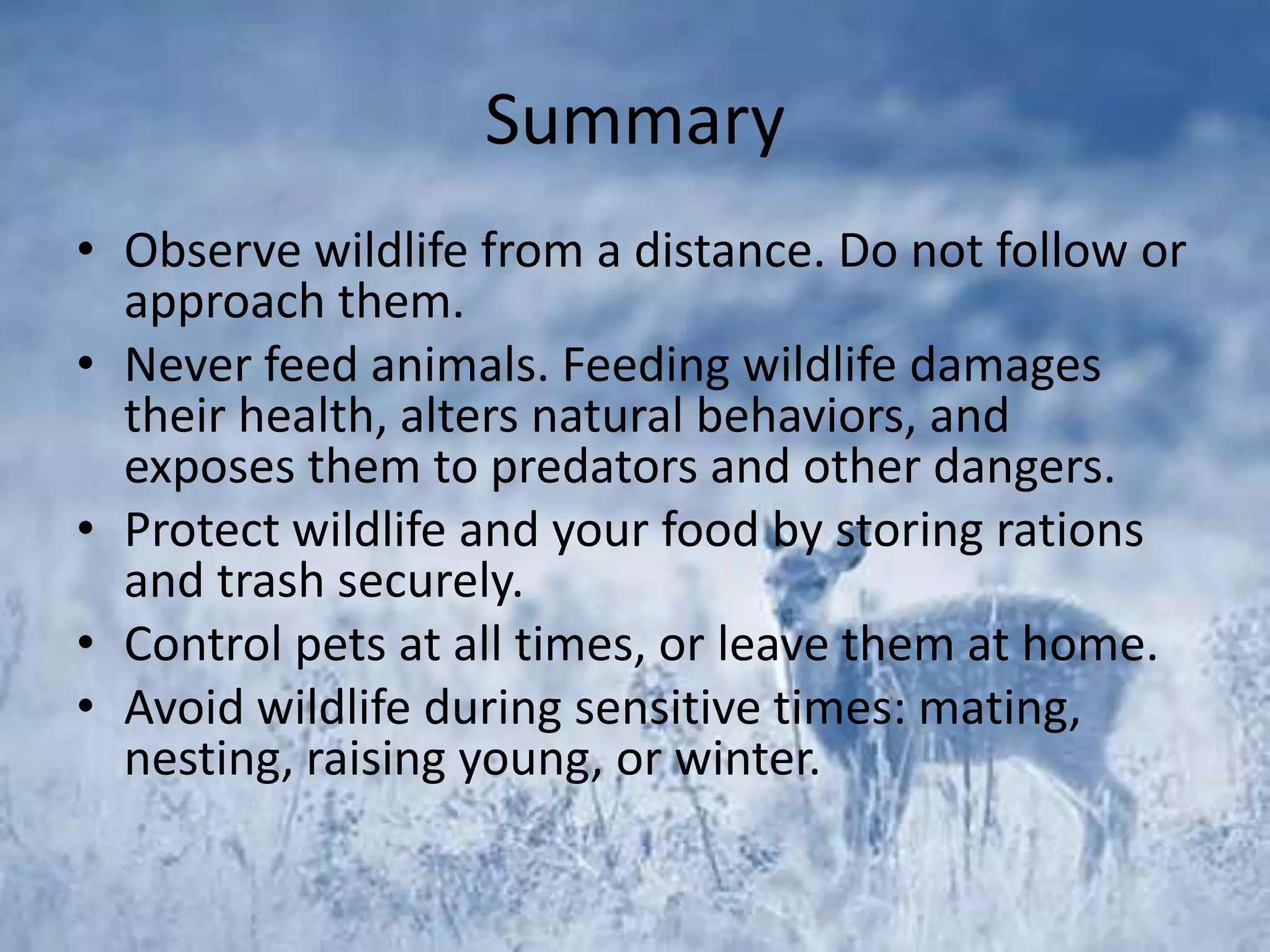 Summary
• Observe wildlife from a distance. Do not follow or
  approach them.
• Never feed animals. Feeding wildlife damages
  their health, alters natural behaviors, and
  exposes them to predators and other dangers.
• Protect wildlife and your food by storing rations
  and trash securely.
• Control pets at all times, or leave them at home.
• Avoid wildlife during sensitive times: mating,
  nesting, raising young, or winter.
 