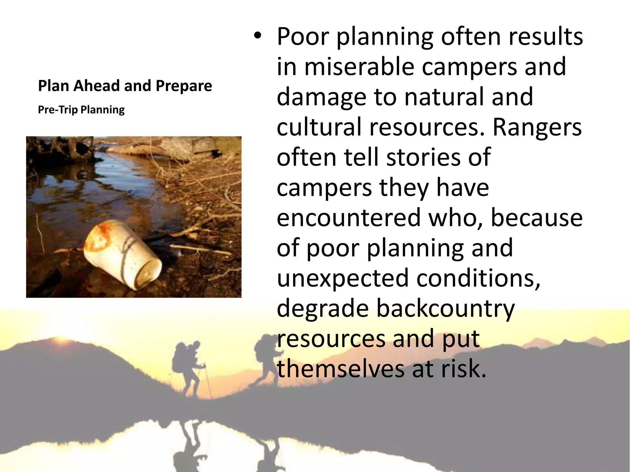 • Poor planning often results
                           in miserable campers and
Plan Ahead and Prepare
Pre-Trip Planning
                           damage to natural and
                           cultural resources. Rangers
                           often tell stories of
                           campers they have
                           encountered who, because
                           of poor planning and
                           unexpected conditions,
                           degrade backcountry
                           resources and put
                           themselves at risk.
 