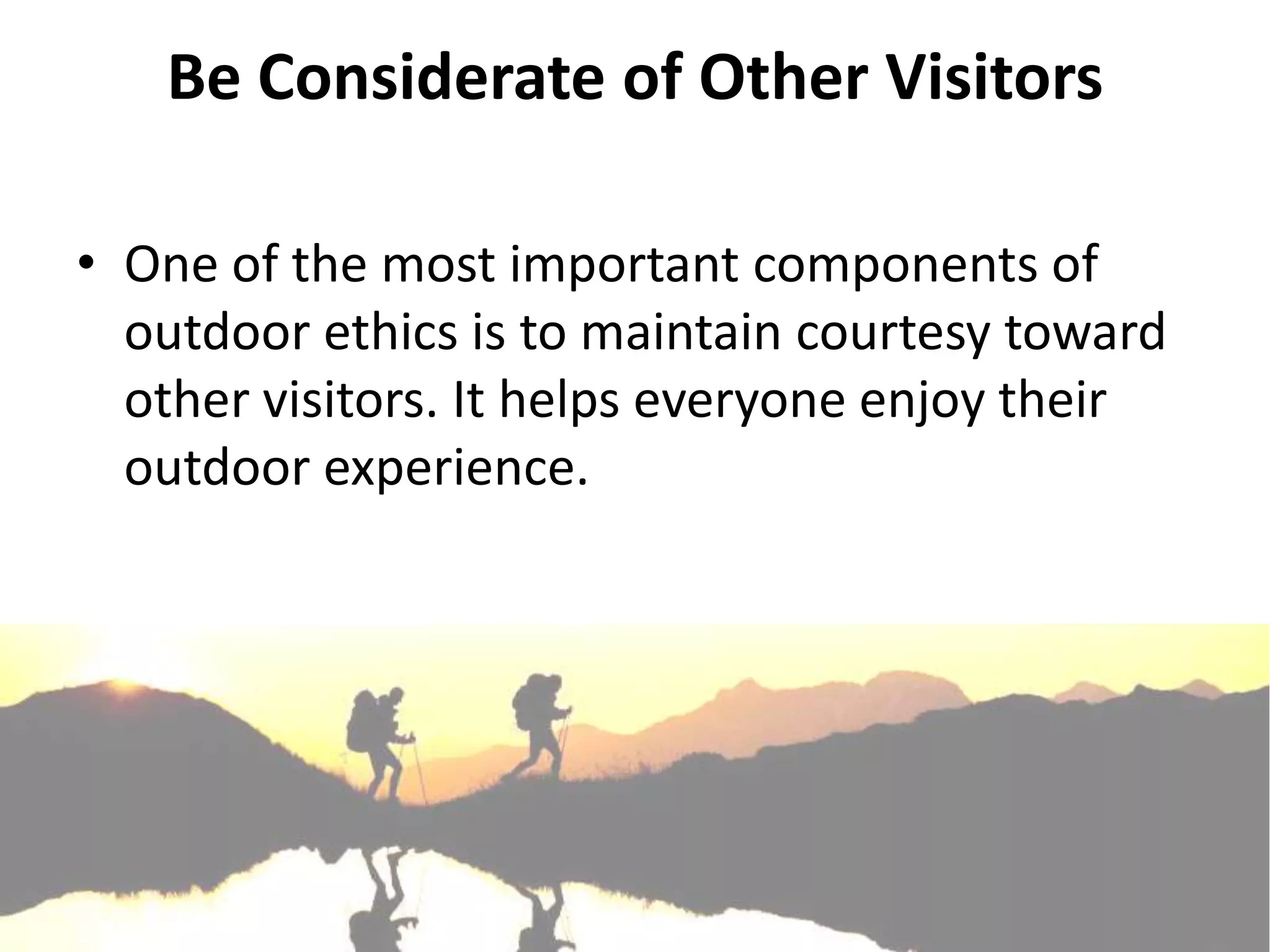 Be Considerate of Other Visitors

• One of the most important components of
  outdoor ethics is to maintain courtesy toward
  other visitors. It helps everyone enjoy their
  outdoor experience.
 