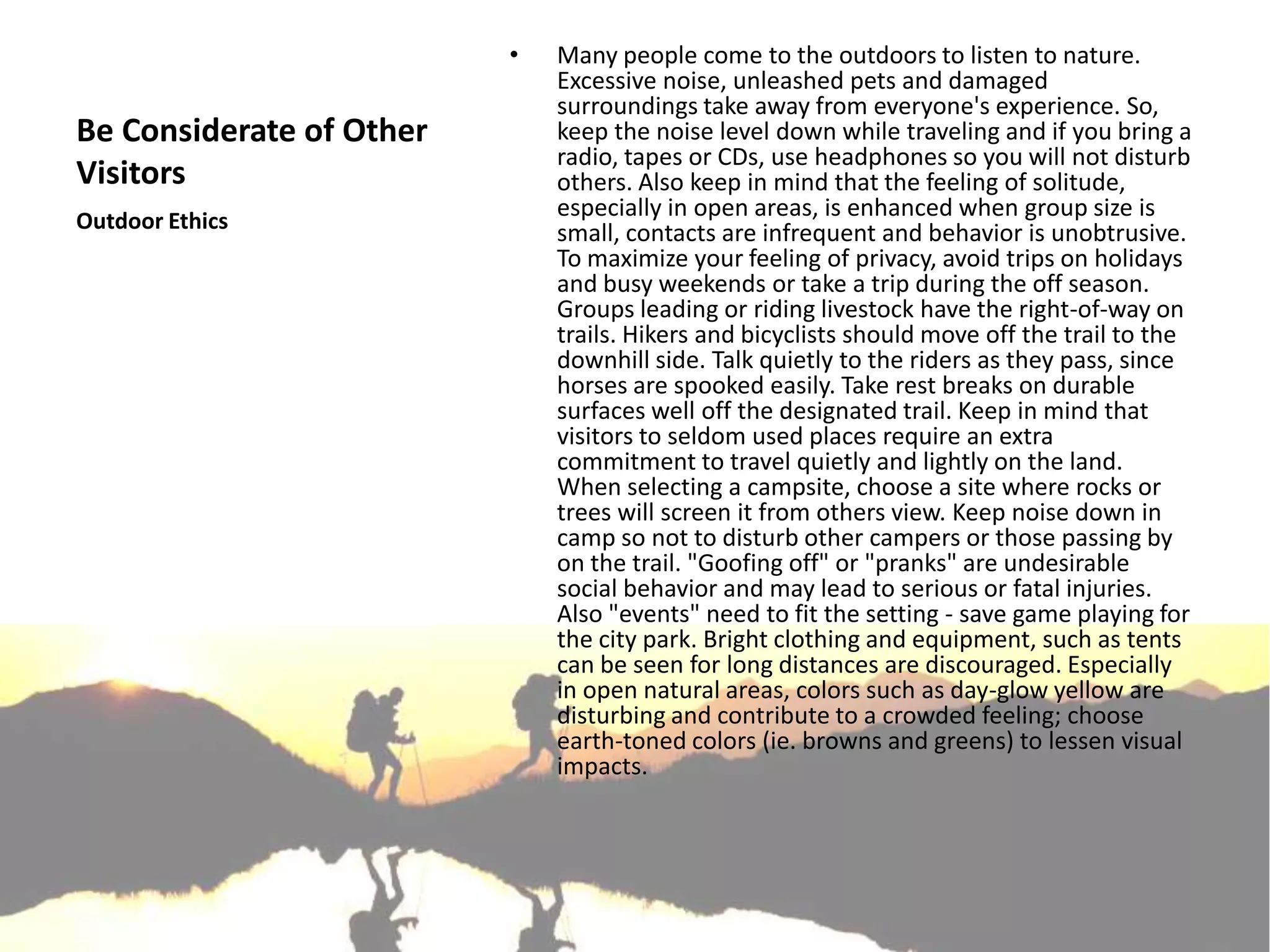 •   Many people come to the outdoors to listen to nature.
                              Excessive noise, unleashed pets and damaged
                              surroundings take away from everyone's experience. So,
Be Considerate of Other       keep the noise level down while traveling and if you bring a
                              radio, tapes or CDs, use headphones so you will not disturb
Visitors                      others. Also keep in mind that the feeling of solitude,
Outdoor Ethics
                              especially in open areas, is enhanced when group size is
                              small, contacts are infrequent and behavior is unobtrusive.
                              To maximize your feeling of privacy, avoid trips on holidays
                              and busy weekends or take a trip during the off season.
                              Groups leading or riding livestock have the right-of-way on
                              trails. Hikers and bicyclists should move off the trail to the
                              downhill side. Talk quietly to the riders as they pass, since
                              horses are spooked easily. Take rest breaks on durable
                              surfaces well off the designated trail. Keep in mind that
                              visitors to seldom used places require an extra
                              commitment to travel quietly and lightly on the land.
                              When selecting a campsite, choose a site where rocks or
                              trees will screen it from others view. Keep noise down in
                              camp so not to disturb other campers or those passing by
                              on the trail. "Goofing off" or "pranks" are undesirable
                              social behavior and may lead to serious or fatal injuries.
                              Also "events" need to fit the setting - save game playing for
                              the city park. Bright clothing and equipment, such as tents
                              can be seen for long distances are discouraged. Especially
                              in open natural areas, colors such as day-glow yellow are
                              disturbing and contribute to a crowded feeling; choose
                              earth-toned colors (ie. browns and greens) to lessen visual
                              impacts.
 