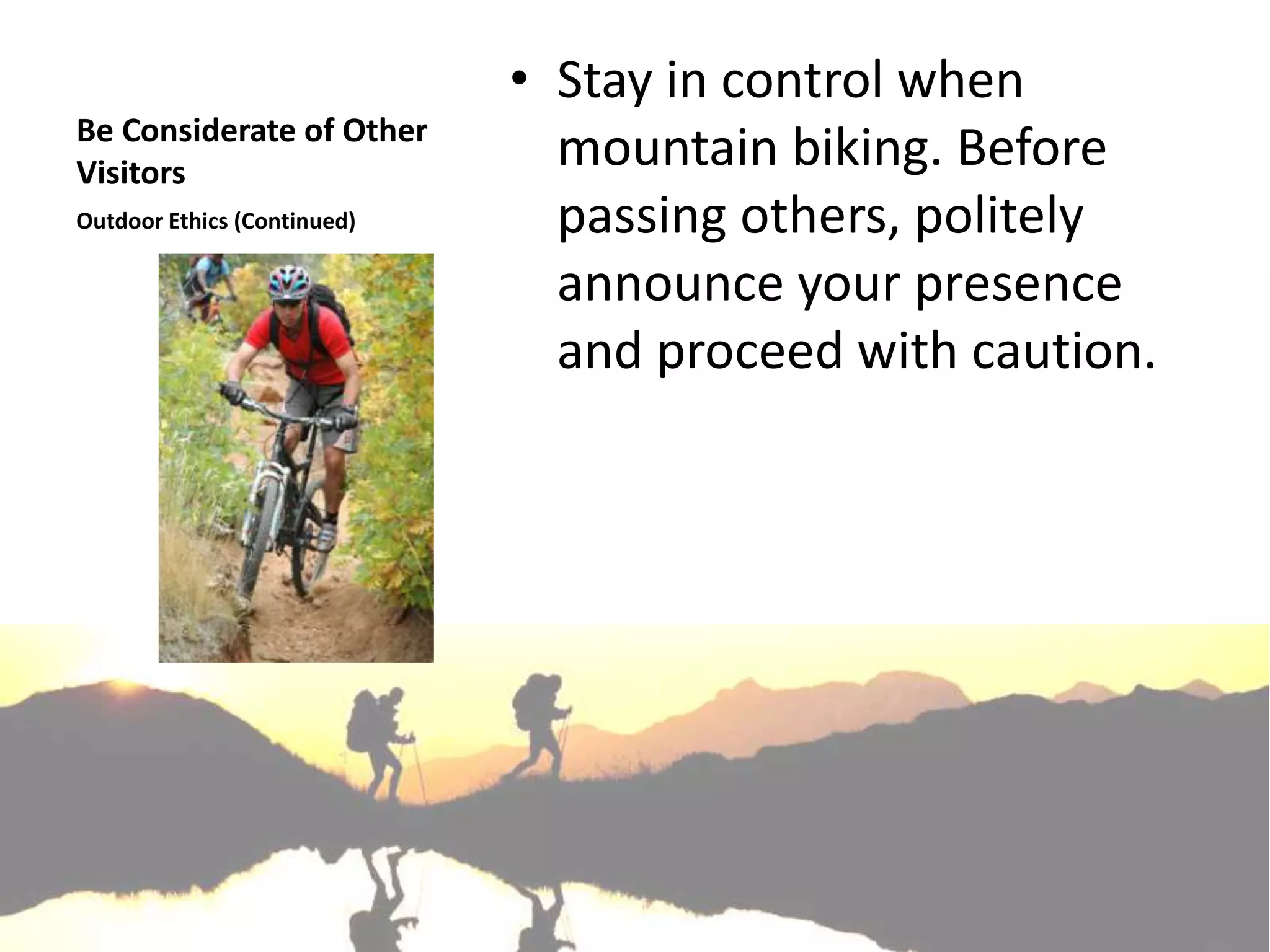 • Stay in control when
Be Considerate of Other
Visitors
                               mountain biking. Before
Outdoor Ethics (Continued)     passing others, politely
                               announce your presence
                               and proceed with caution.
 