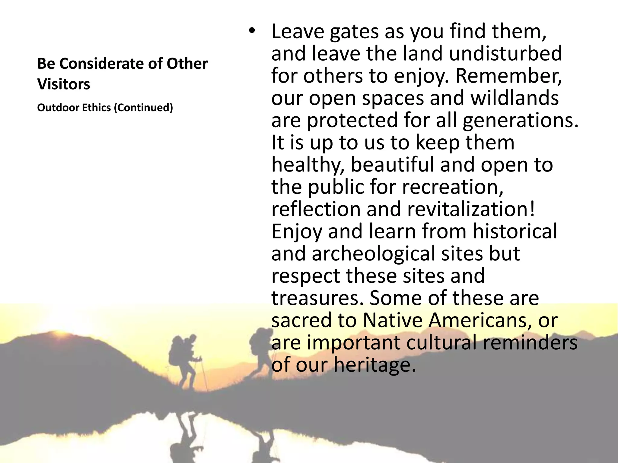 • Leave gates as you find them,
Be Considerate of Other        and leave the land undisturbed
Visitors                       for others to enjoy. Remember,
Outdoor Ethics (Continued)
                               our open spaces and wildlands
                               are protected for all generations.
                               It is up to us to keep them
                               healthy, beautiful and open to
                               the public for recreation,
                               reflection and revitalization!
                               Enjoy and learn from historical
                               and archeological sites but
                               respect these sites and
                               treasures. Some of these are
                               sacred to Native Americans, or
                               are important cultural reminders
                               of our heritage.
 