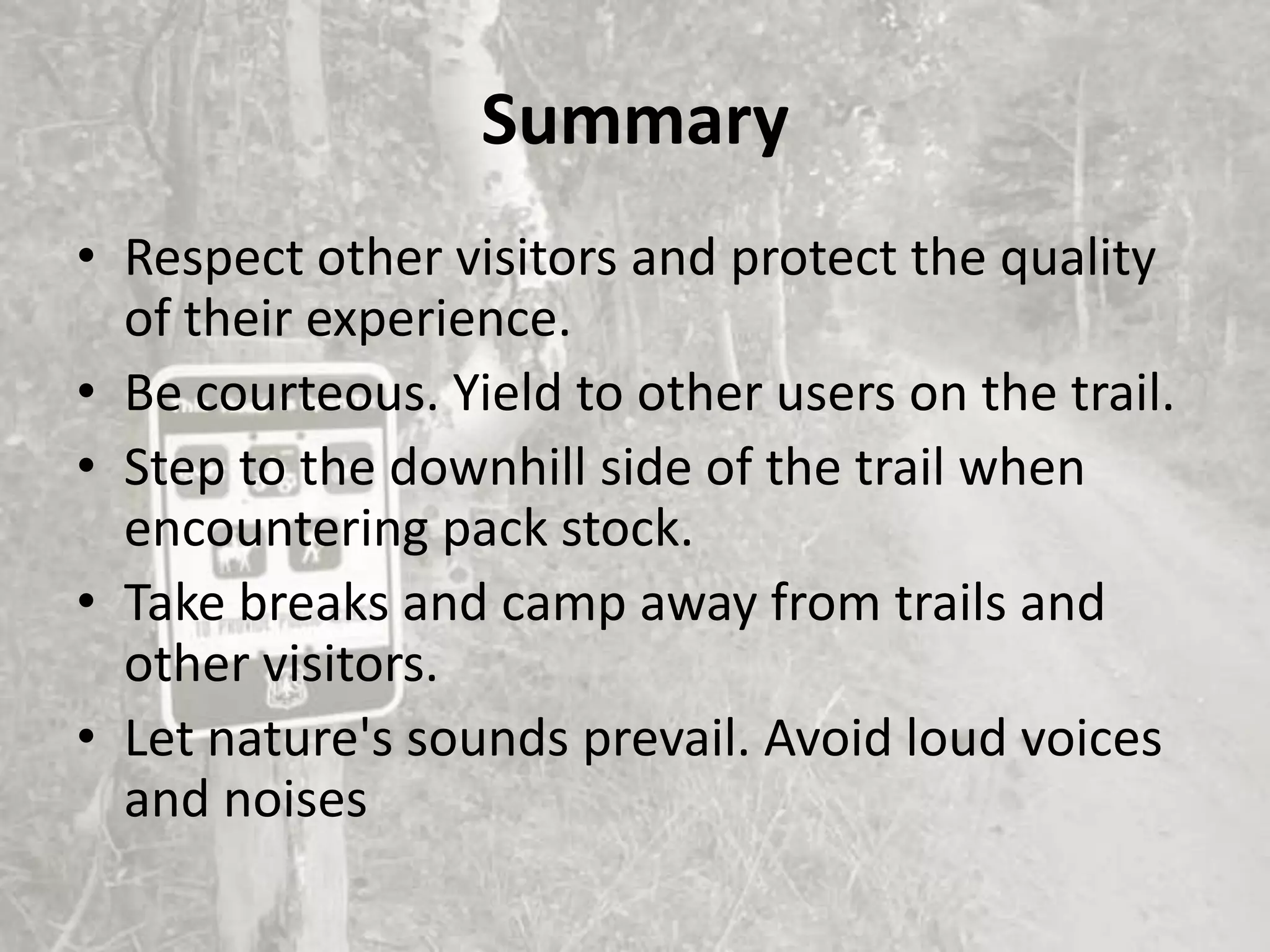 Summary
• Respect other visitors and protect the quality
  of their experience.
• Be courteous. Yield to other users on the trail.
• Step to the downhill side of the trail when
  encountering pack stock.
• Take breaks and camp away from trails and
  other visitors.
• Let nature's sounds prevail. Avoid loud voices
  and noises
 