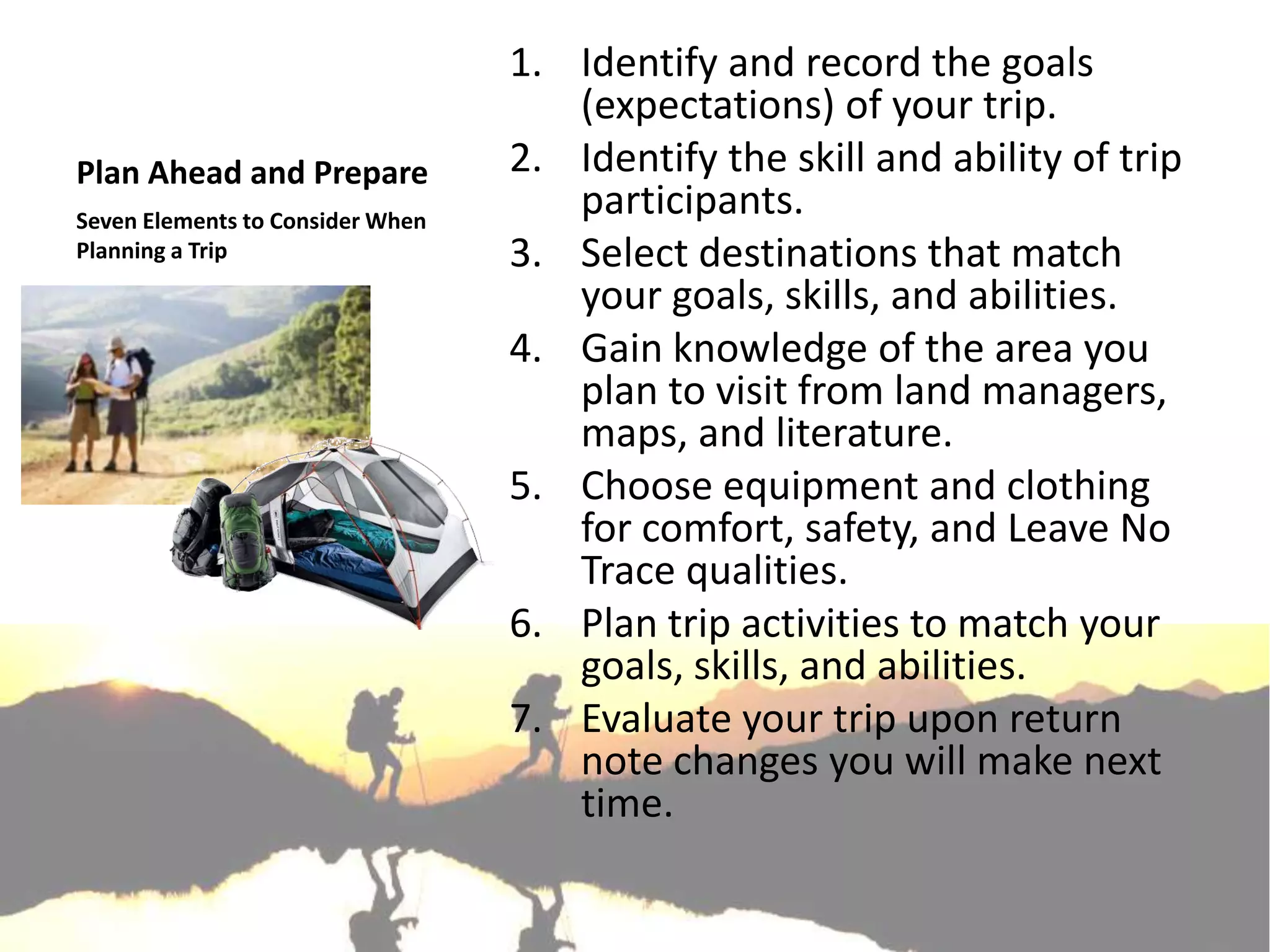 1. Identify and record the goals
                                     (expectations) of your trip.
Plan Ahead and Prepare            2. Identify the skill and ability of trip
Seven Elements to Consider When
                                     participants.
Planning a Trip                   3. Select destinations that match
                                     your goals, skills, and abilities.
                                  4. Gain knowledge of the area you
                                     plan to visit from land managers,
                                     maps, and literature.
                                  5. Choose equipment and clothing
                                     for comfort, safety, and Leave No
                                     Trace qualities.
                                  6. Plan trip activities to match your
                                     goals, skills, and abilities.
                                  7. Evaluate your trip upon return
                                     note changes you will make next
                                     time.
 