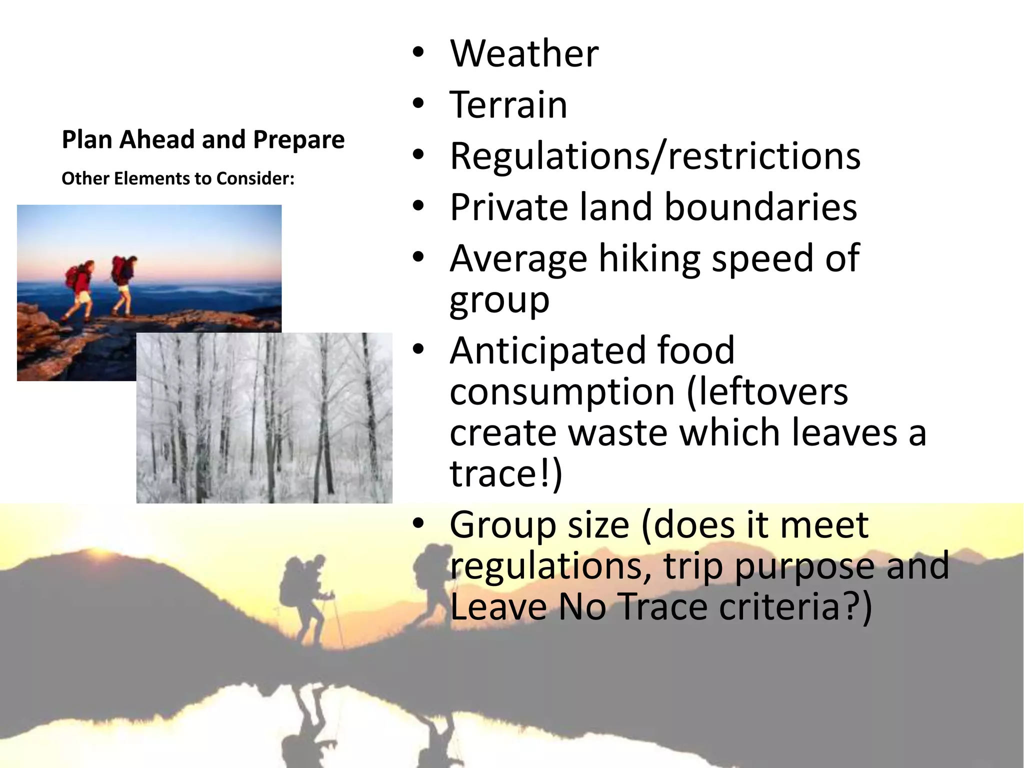 • Weather
                              • Terrain
Plan Ahead and Prepare
Other Elements to Consider:
                              • Regulations/restrictions
                              • Private land boundaries
                              • Average hiking speed of
                                group
                              • Anticipated food
                                consumption (leftovers
                                create waste which leaves a
                                trace!)
                              • Group size (does it meet
                                regulations, trip purpose and
                                Leave No Trace criteria?)
 