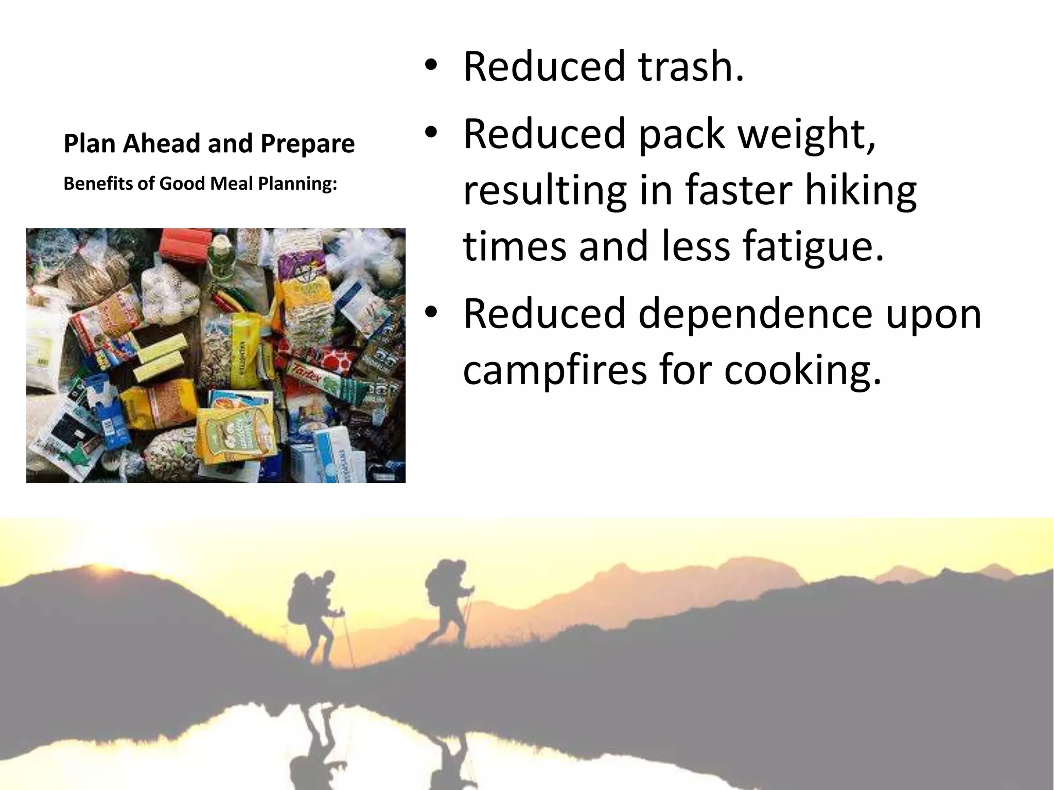 • Reduced trash.
Plan Ahead and Prepare            • Reduced pack weight,
Benefits of Good Meal Planning:
                                    resulting in faster hiking
                                    times and less fatigue.
                                  • Reduced dependence upon
                                    campfires for cooking.
 