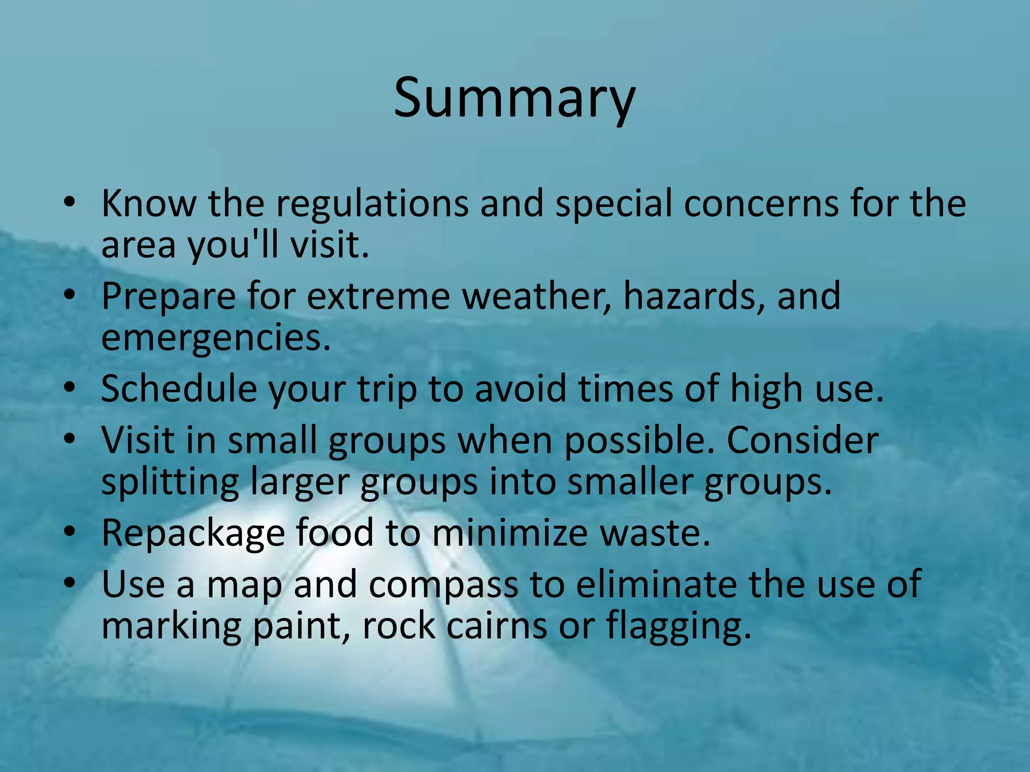 Summary
• Know the regulations and special concerns for the
  area you'll visit.
• Prepare for extreme weather, hazards, and
  emergencies.
• Schedule your trip to avoid times of high use.
• Visit in small groups when possible. Consider
  splitting larger groups into smaller groups.
• Repackage food to minimize waste.
• Use a map and compass to eliminate the use of
  marking paint, rock cairns or flagging.
 