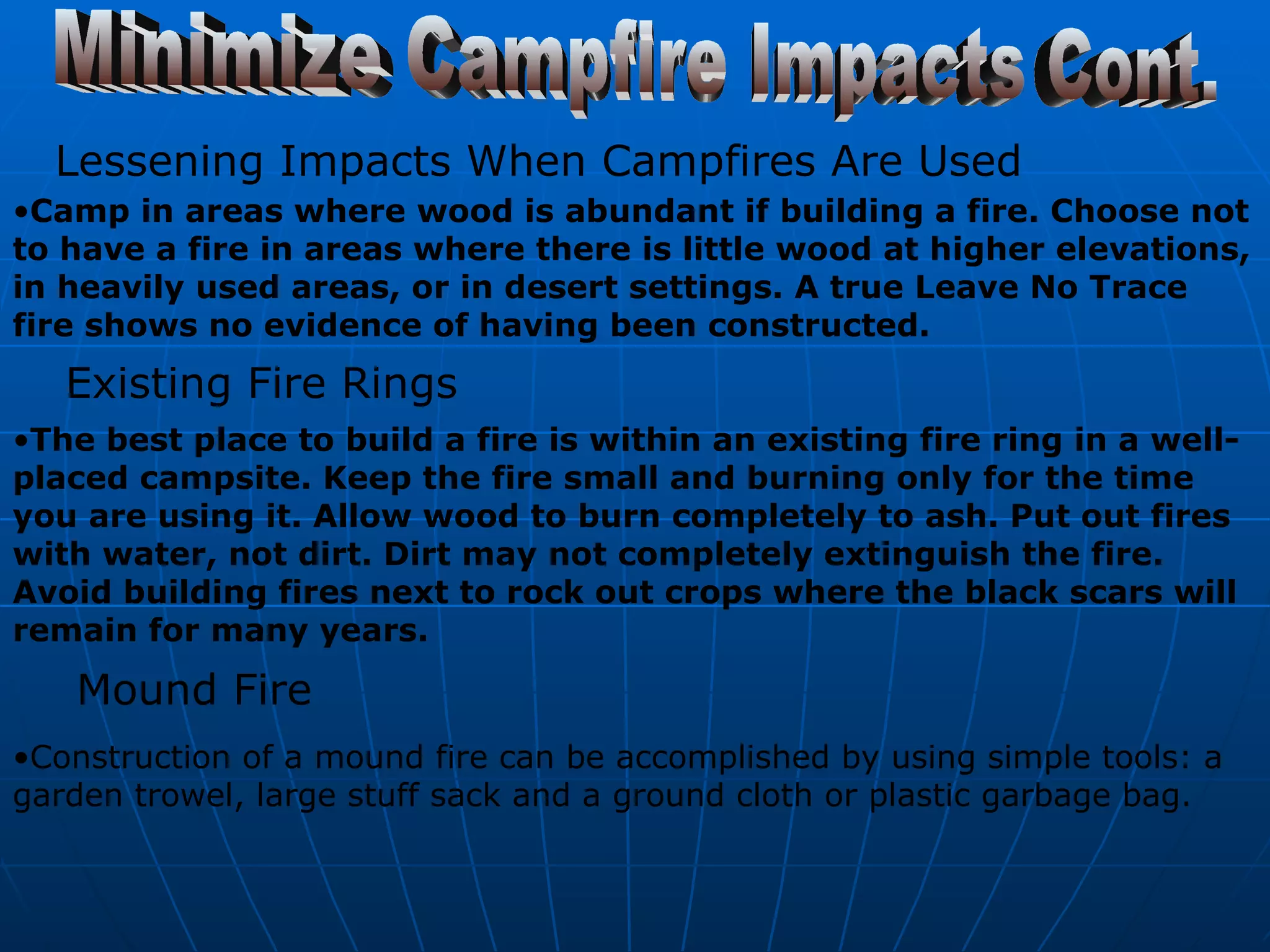 Minimize Campfire Impacts Cont. Lessening Impacts When Campfires Are Used   Camp in areas where wood is abundant if building a fire. Choose not to have a fire in areas where there is little wood at higher elevations, in heavily used areas, or in desert settings. A true Leave No Trace fire shows no evidence of having been constructed.   Existing Fire Rings   The best place to build a fire is within an existing fire ring in a well-placed campsite. Keep the fire small and burning only for the time you are using it. Allow wood to burn completely to ash. Put out fires with water, not dirt. Dirt may not completely extinguish the fire. Avoid building fires next to rock out crops where the black scars will remain for many years. Mound Fire   Construction of a mound fire can be accomplished by using simple tools: a garden trowel, large stuff sack and a ground cloth or plastic garbage bag.   